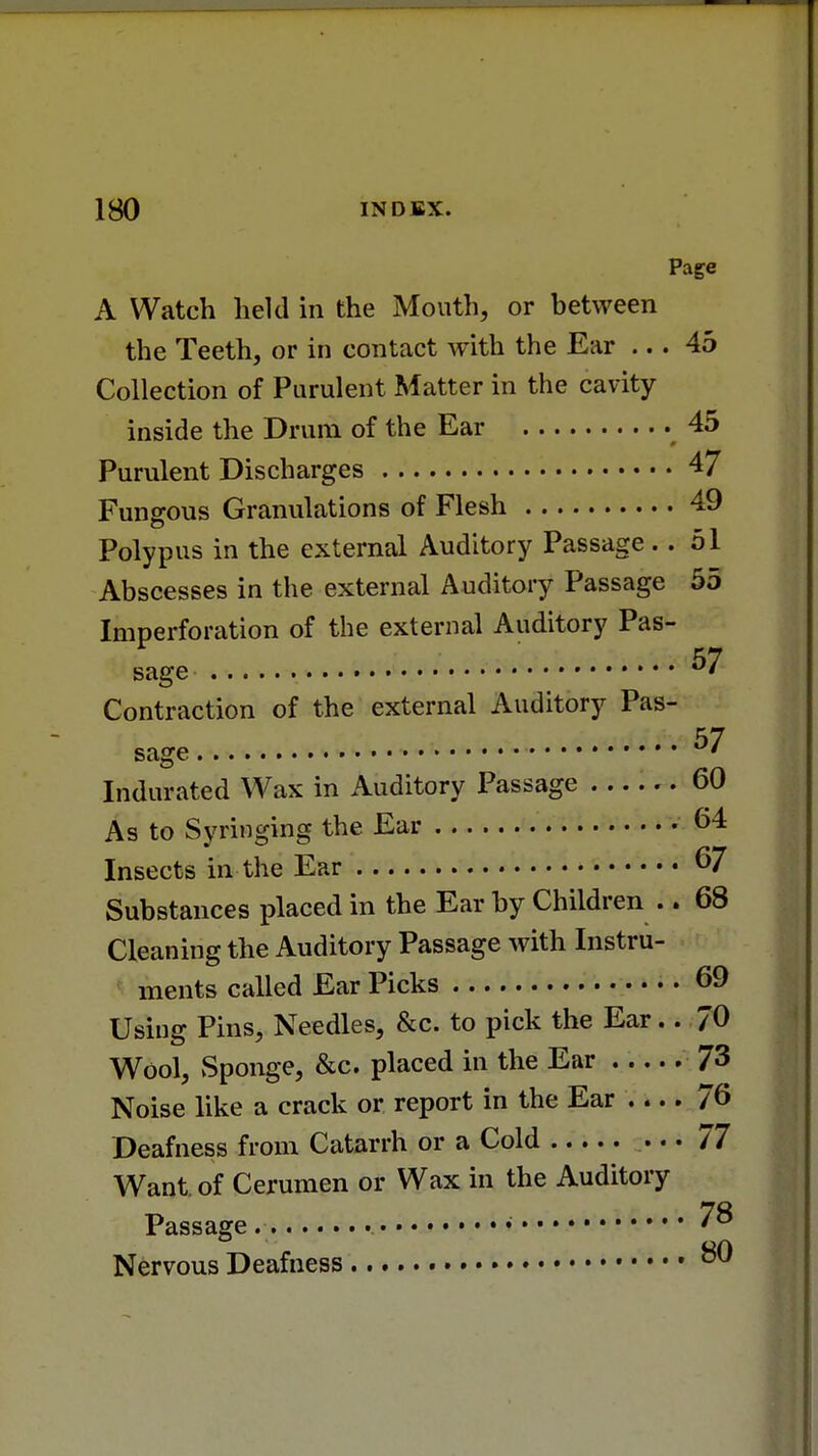 Page A Watch held in the Mouth, or between the Teeth, or in contact with the Ear ... 45 Collection of Purulent Matter in the cavity inside the Drum of the Ear 45 Purulent Discharges 47 Fungous Granulations of Flesh 49 Polypus in the external Auditory Passage.. 51 Abscesses in the external Auditory Passage 55 Imperforation of the external Auditory Pas- 17 sage u' Contraction of the external Auditory Pas- sage ^7 Indurated Wax in Auditory Passage 60 As to Syringing the Ear 64 Insects in the Ear 67 Substances placed in the Ear by Children .. 68 Cleaning the Auditory Passage with Instru- ments called Ear Picks 69 Using Pins, Needles, &c. to pick the Ear.. 70 Wool, Sponge, &c. placed in the Ear 73 Noise like a crack or report in the Ear .... 76 Deafness from Catarrh or a Cold ... 77 Want, of Cerumen or Wax in the Auditory Passage » ?8 Nervous Deafness • &®