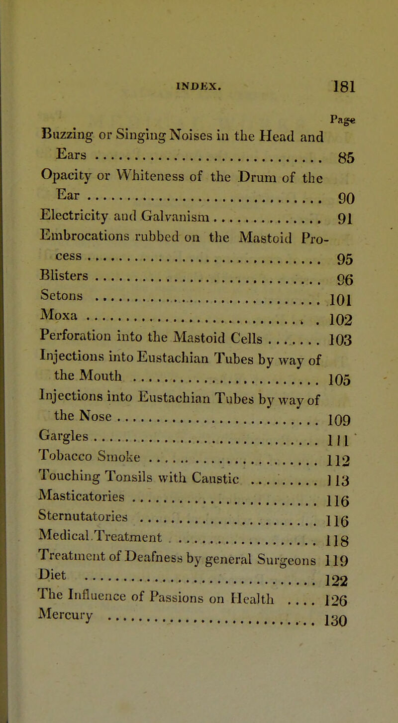 Page Buzzing or Singing Noises in the Head and Ears S5 Opacity or Whiteness of the Drum of the Ear 90 Electricity and Galvanism 91 Embrocations rubbed on the Mastoid Pro- cess 95 Blisters t # Setons jqj Moxa 102 Perforation into the Mastoid Cells 103 Injections into Eustachian Tubes by way of the Mouth 105 Injections into Eustachian Tubes by way of the Nose 109 Gargles m Tobacco Smoke 112 Touching Tonsils with Caustic 113 Masticatories ;.t jjg Sternutatories j^q Medical.Treatment 11« Treatment of Deafness by general Surgeons 119 The Influence of Passions on Health 126 Mercury ion