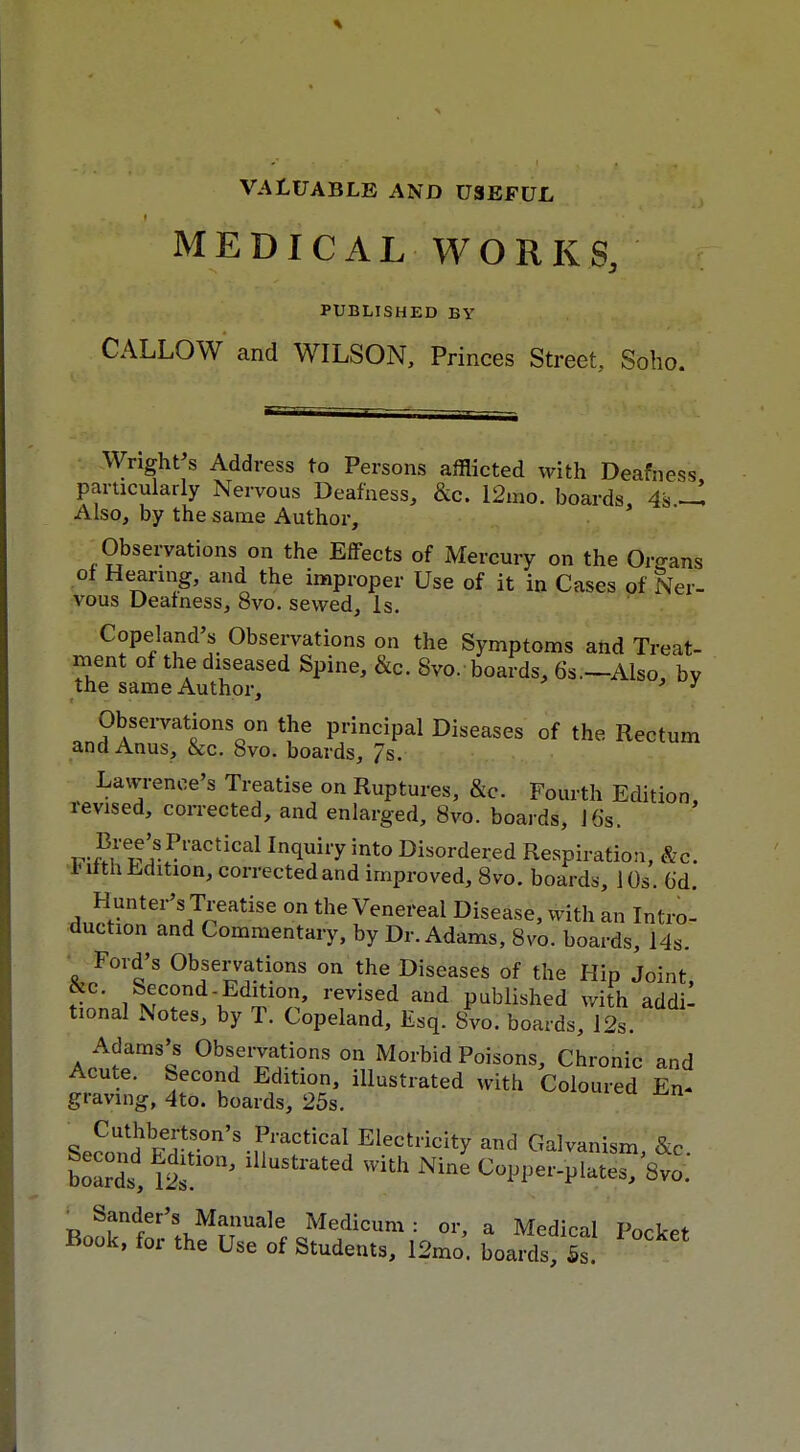 VALUABLE AND USEFUL MEDICAL WORKS, PUBLISHED BY CALLOW and WILSON, Princes Street, Soho. Wright s Address to Persons afflicted with Deafness particularly Nervous Deafness, &c. 12mo. boards 4s ^ Also, by the same Author, Observations on the Effects of Mercury on the Organs of Hearing, and the improper Use of it in Cases of Ner- vous Deafness, 8vo. sewed, Is. Copeland's Observations on the Symptoms and Treat- ment of the diseased Spine, &c. Svo. boards, 6s.—Also, bV the same Author, ' ' Observations on the principal Diseases of the Rectum and Anus, &c. Svo. boards, 7s. Lawrence's Treatise on Ruptures, &c. Fourth Edition, revised, corrected, and enlarged, 8vo. boards, J6s. r-Mv Pl'actical In(luiryint0 Disordered Respiration, &c. luith Edition, corrected and improved, Svo. boards, 10s. 6'd. Hunter's Treatise on the Venereal Disease, with an Intro- auction and Commentary, by Dr. Adams, Svo. boards, 14s. Ford's Observations on the Diseases of the Hip Joint ike. Second-Edition, revised and published with addi- tional Notes, by T. Copeland, Esq. Svo. boards, 12s. Adams's Observations on Morbid Poisons, Chronic and Acute. Second Edition, illustrated with Coloured En- graving, 4to. boards, 25s. BeSSd*^'.^^^feity and Galvanism, &c. boarl, lllUStl*ated WUh Nine <*PPer-plates, Svo. ■ Sander's Manuale Medicum : or, a Medical Pocket Book, for the Use of Students, 12mo. boards. Is.