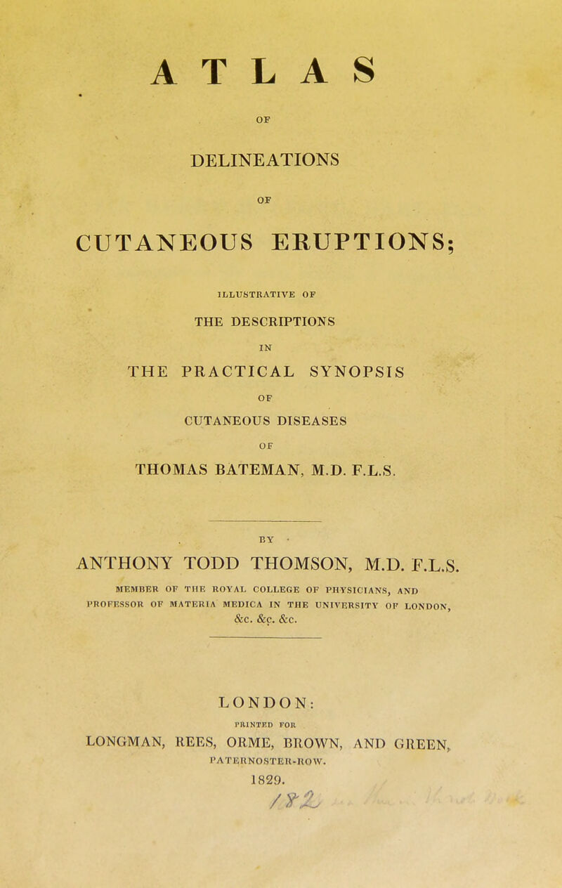 ATLAS DELINEATIONS OF CUTANEOUS ERUPTIONS; ILLUSTRATIVE OF THE DESCRIPTIONS IN THE PRACTICAL SYNOPSIS OF CUTANEOUS DISEASES OF THOMAS BATEMAN, M.D. F.L.S. BY - ANTHONY TODD THOMSON, M.D. F.L.S. MEMBER OF THE ROYAL COLLEGE OF PHYSICIANS, AND PROFESSOR OF MATERIA MEDICA IN THE UNIVERSITY OF LONDON, &C. &C. &C. LONDON: nilNTKD FOR LONGMAN, llEES, ORME, BROWN, AND GREEN, rATERNOSTEIl-UOW. 1829.