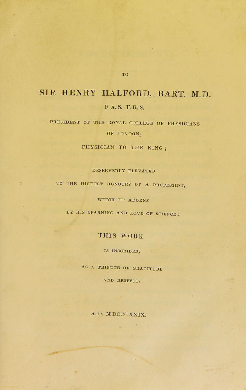 t TO SIR HENRY HALFORD, BART. M.D. F.A.S. RR. S. PRESIDENT OF THE ROYAL COLLEGE OF PHYSICIANS OF LONDON, PHYSICIAN TO THE KING J DESERVEDLY ELEVATED TO THE HIGHEST HONOURS OF A PROFESSION, WHICH HE ADORNS BY HIS LEARNING AND LOVE OF SCIENCE ; THIS WORK IS INSCRIBED, AS A TRIBUTE OF GRATITUDE AND RESPECT. A.D. MDCCCXXIX.