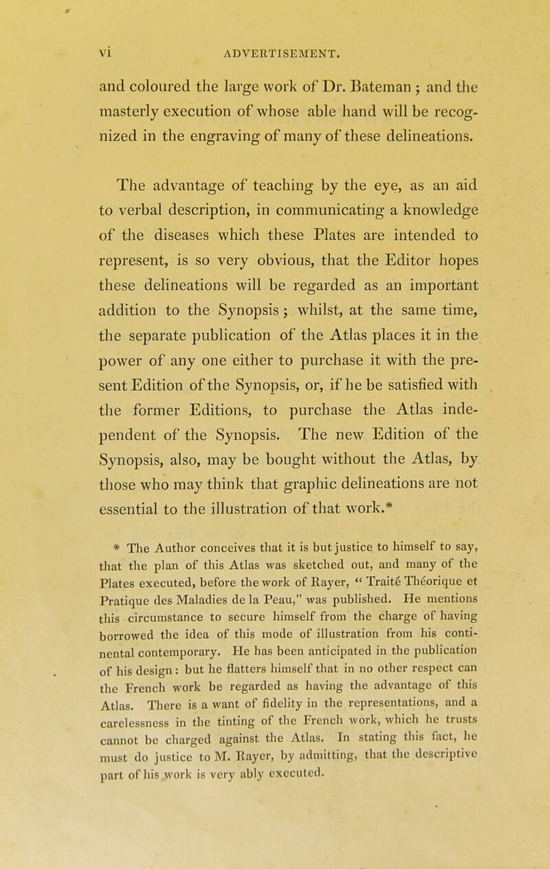 vi and coloured the large work of Dr. Bateman ; and the masterly execution of whose able hand will be recog- nized in the engraving of many of these delineations. The advantage of teaching by the eye, as an aid to verbal description, in communicating a knowledge of the diseases which these Plates are intended to represent, is so very obvious, that the Editor hopes these delineations will be regarded as an important addition to the Synopsis j whilst, at the same time, the separate publication of the Atlas places it in the power of any one either to purchase it with the pre- sent Edition of the Synopsis, or, if he be satisfied with the former Editions, to purchase the Atlas inde- pendent of the Synopsis. The new Edition of the Synopsis, also, may be bought without the Atlas, by those who may think that graphic delineations are not essential to the illustration of that work.* * The Author conceives that it is but justice, to himself to say, that the plan of this Atlas was sketched out, and many of the Plates executed, before the work of Rayer,  Traitg Thdorique et Pratique des Maladies de la Peau, was published. He mentions this circumstance to secure himself from the charge of having borrowed the idea of this mode of illustration from his conti- nental contemporary. He has been anticipated in the publication of his design: but he flatters himself that in no other respect can the French work be regarded as having the advantage of this Atlas, There is a want of fidelity in the representations, and a carelessness in the tinting of tlie French work, which he trusts cannot be charged against the Atlas. In stating this fact, he must do justice to M. Rayer, by admitting, that the descriptive part of his,work is very ably executed.