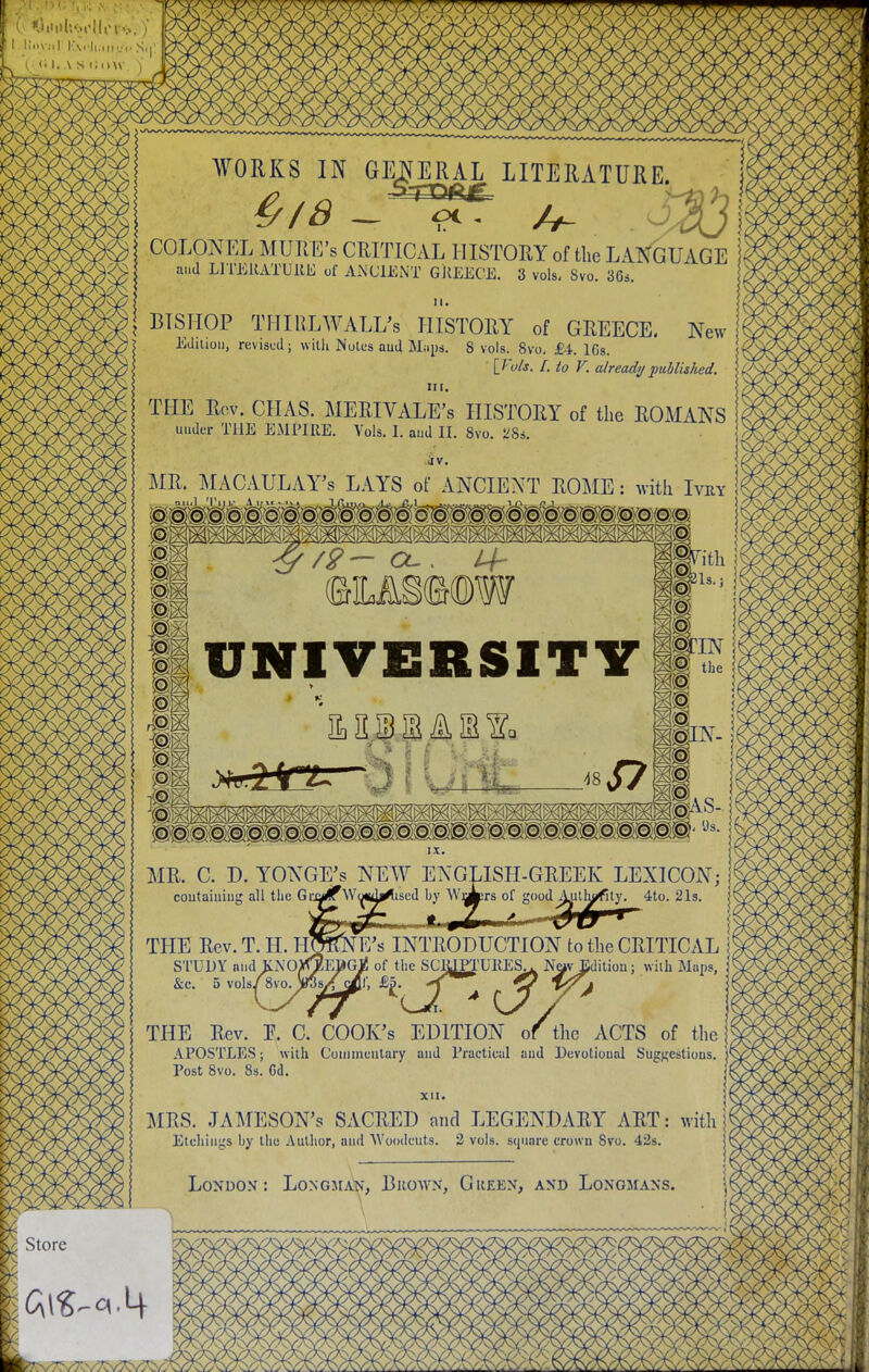 I IJoV.lI I'AC-Il.llly,. Slj' [ <■ I. \ S (iOW. j WORKS IN GENERAL LITERATURE. COLONEL MUIlE's CRITICAL HISTORY of the LAN^iUAGE ' aud LlTJiKATUllE of ANCIENT GllEECE. 3 vols. Svo. 36s. II. I BISHOP THIRLWALL^s HISTORY of GREECE. New Eauioij, revised; vviUi NuU-s aud Miips. 8 vols. Svo, £4.168. [T'uis. I. to V. already published. IM. THE Rov. CIIAS. MERIVALE's HISTORY of the ROMANS under THE EMPIRE. Vols. I. aud II. Svo. L^Ss. MR. MACAULAY's LAYS of ANCIENT EOME: with Ivry ^^^^^^^^^^^^^^^^^^^^^^^^^ UNIVERSITY IX. MR. C. D. YONGE^s NEW ENGLISH-GREEK LEXICON; coutaiuiug all the Grja^Woiidi^ised by \Vj||Ers of good Aulh^ity. 4to. 21s. |t TPIE Rev. T. H. HOKNE's INTRODUCTION to the CRITICAL i! STUDY and Ki\0></EttG^ of the SCIUPTURES^. N^v Editiou; with Maps, &c. 5 vols/8 vo.ySyf^i; ££. •'J^ ^ ^ '^^^ THE Rev. P. C. COOK's EDITION of the ACTS of the APOSTLES; with Coimnuutary aud Practical aud Devotional Suggestions. |^ Post Svo. 8s. 6d. ■'' XII. MRS. JAMESON'S SACRED nnd LEGENDARY ART: with S< Etchings Ijy the Author, aud Woodcuts. 2 vols, square crown Svo. 42s. London: Longmain', Brown, Gueen, and Longmans.