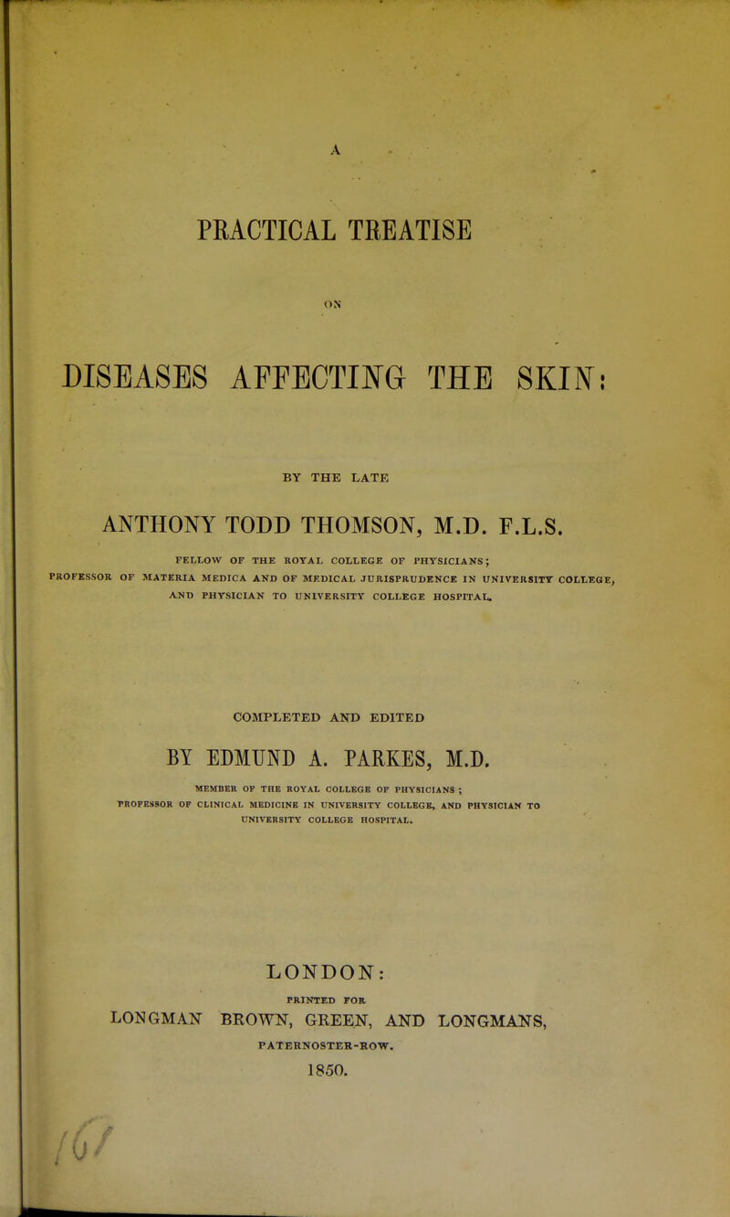 A PRACTICAL TREATISE ON DISEASES AFFECTING THE SKIF: BY THE LATE ANTHONY TODD THOMSON, M.D. F.L.S. FELLOW OF THE ROYAL COLLEGE OF PHYSICIANS; PROFESSOR OF MATERIA MEDICA AND OF MEDICAL JURISPRUDENCE IN UNIVERSITY COLLEGE, AJiX) PHYSICIAN TO UNIVERSITY COLLEGE HOSPITAL. COMPLETED AND EDITED BY EDMUND A. PARKES, M.D. MEMBER OF THE ROYAL COLLEGE OF PHYSICIANS ; PROFESSOR OF CLINICAL MEDICINE IN UNIVERSITY COLLEGE, AND PHYSICIAN TO UNIVERSITY COLLEGE HOSPITAL. LONDON: PRINTED FOR LONGMAN BROWN, GREEN, AND LONGMANS, PATERNOSTER-ROW. 1850. 0/