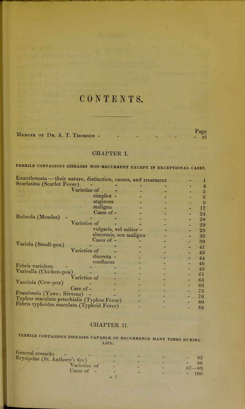 CONTENTS, Memoir of Dr. A. T. Thomson - - - - . 5^x1 CHAPTER I. FEBRII.E CONTAGIOUS DISEASES NON-RECURRENT EXCEPT IN EXCEPTIONAL CASES. Exanthemata — their nature, distinction, causes, and treatment - 1 Scarlatina (Scarlet Fever) - ~ . . - 4 Varieties of - - _ - 5 simplex - - _ _ g anginosa - _ 9 maligna - _ _ ]7 Cases of - - _ - 24 Rubeola (Measles) - - _ _ -28 Varieties of - - _ - 29 vulgaris, vel mitior - - - 29 abnormis, seu maligna - - 36 Cases of - - ^ - 39 . ,   - - - 41 Varieties of - _ _ - 43 Variola (Small-pox) discreta - . _ - 44 confluens - _ - 46 49 61 Febris variolosa Varicella (Chicken-pox) Varieties of . _ - fiq Vaccinia (Cow-pox) - . _ _  fiR Case of - FrambcEsia (Yaws; Siwens) - Typhus maculata petechialis (Typhus Fever) Febris typhoides maculata (Typhoid Fever) 66 75 76 80 83 CHAPTER II. FEBRILE CONTAGIOUS DISEASES CAPABLE OF RECURRENCE MANY TIMES DURING LIFE. General remarks . Erysipelas (St. Anthony's fire) % Varieties of - > u-? on Cases of - - .  ^^T^?