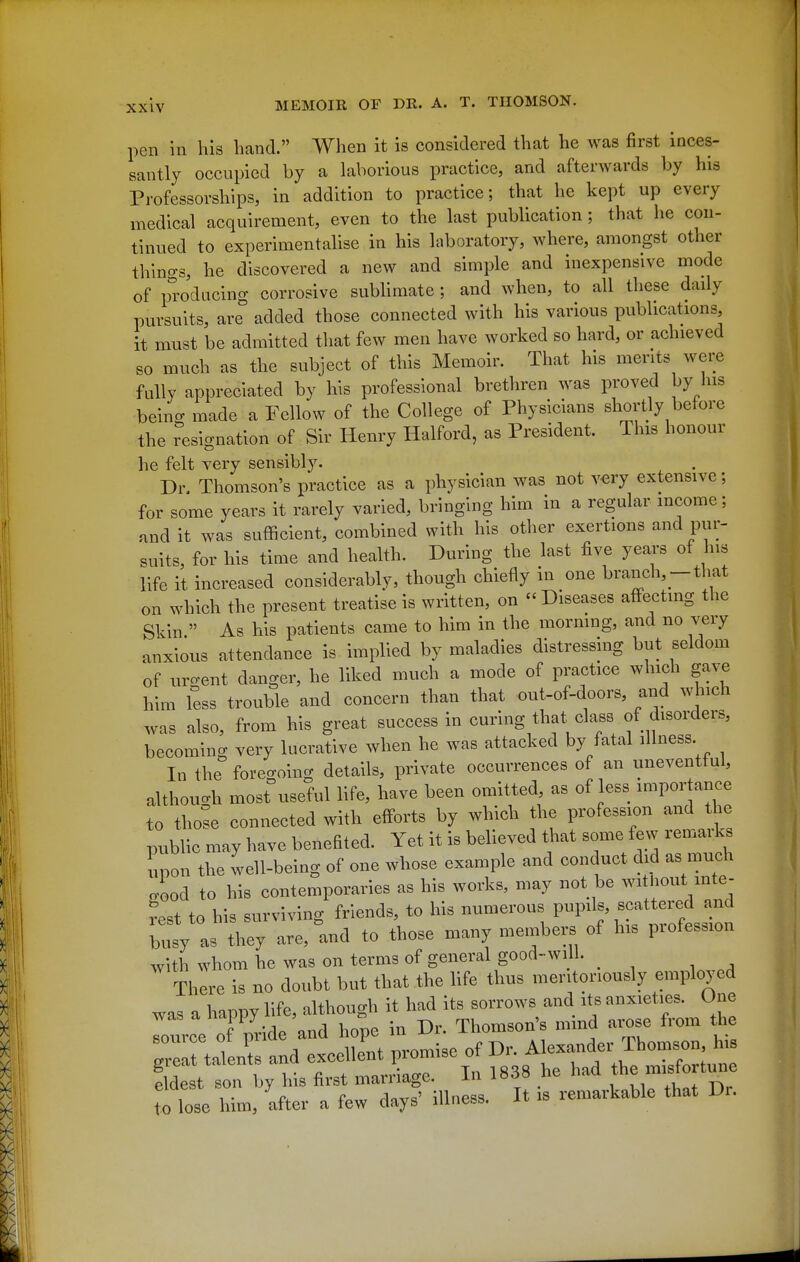 pen in his hand. When it is considered that he was first inces- santly occupied by a laborious practice, and afterwards by his Professorships, in addition to practice; that he kept up every medical acquirement, even to the last publication ; that he con- tinued to experimentalise in his laboratory, where, amongst other thino-s, he discovered a new and simple and inexpensive mode of producing corrosive sublimate ; and when, to all these daily pursuits, are added those connected with his various publications, it must be admitted that few men have worked so hard, or achieved so much as the subject of this Memoir. That his merits were fully appreciated by his professional brethren was proved by his bein^ made a Fellow of the College of Physicians shortly before the resignation of Sir Henry Halford, as President. This honour he felt very sensibly. Dn Thomson's practice as a physician was not v«ry extensive; for some years it rarely varied, bringing him in a regular income; and it was sufficient, combined with his other exertions and pur- suits, for his time and health. During the last five years of his life it increased considerably, though chiefly in one branch,-that on which the present treatise is written, on « Diseases affecting the Skin  As his patients came to him in the mormng, and no very anxious attendance is implied by maladies dlstresshig but seldom of ur-ent danger, he liked much a mode of practice which gave him less trouble and concern than that out-of-doors, and which was also, from his great success in curing that^class of disorders, becoming very lucrative when he was attacked by fatal illness In the foregoing details, private occurrences of an uneventful, although most useful life, have been omitted as of ess impor ance to tho^e connected with efforts by which the profession and the public may have benefited. Yet it is believed that some few remaiks upon the well-being of one whose example and conduct did as much lod to his contemporaries as his works, may not be wit^^^^^Vf' rest to his surviving friends, to his numerous pupils, scattered and busy as they are,'and to those many members of his profession with whom he was on terms of general good-will. There is no doubt but that the life thus meritoriously employed eldest son by his first manlagc. xn ^ xi^^x Dp , ^^ c ^o^r=' illnpss It is remarkable that Ur. to lose him, after a few days illness.