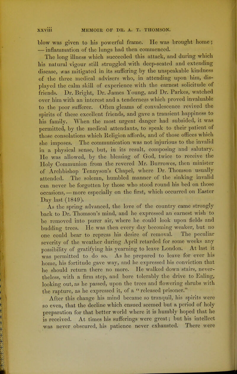 blow was given to his powerful frame. He was brought home; — inflamniation of the lungs had then commenced. The long illness which succeeded this attack, and during which his natural vigour still struggled with deep-seated and extending disease, was mitigated in its suffering by the unspeakable kindness of the three medical advisers who, in attending upon him, dis- played the calm skill of experience with the earnest solicitude of friends. Dr. Bright, Dr. James Young, and Dr. Parkes, watched over him with an interest and a tenderness which proved invaluable to the poor sufferer. Often gleams of convalescence revived the spirits of these excellent friends, and gave a transient haj^piness to his family. When the most urgent danger had subsided, it was permitted, by the medical attendants, to speak to their patient of those consolations which Religion affords, and of those offices which she imposes. The communication was not injurious to the invalid in a physical sense, but, in its result, composing and salutary. He was allowed, by the blessing of God, twice to receive the Holy Communion from the revered Mr. Burrowes, then minister of Archbishop Tennyson's Chapel, where Dr. Thomson usually attended. The solemn, humbled manner of the sinking invalid can never be forgotten by those who stood round his bed on those occasions, — more especially on the first, which occurred on Easter Day last (1849). As the spring advanced, the love of the country came strongly back to Dr. Thomson's mind, and he expressed an earnest wish to be removed into purer air, where he could look upon fields and budding trees. He was then every day becoming weaker, but no one could bear to repress his desire of removal. The peculiar severity of the weather during April retarded for some weeks any possibiHty of gratifying his yearning to leave London. At last it was permitted to do so. As he prepared to leave for ever his home, his fortitude gave way, and he expressed his conviction that he should return there no more. He walked down stairs, never- theless, with a firm step, and bore tolerably the drive to Ealing, looking out, as he passed, upon the trees and flowering shrubs with the rapture, as he expressed it, of a  released prisoner. After this change his mind became so tranquil, his spirits were so even, that the decline which ensued seemed but a period of holy preparation for that better world where it is humbly hoped that he is received. At times his sufferings were great; but his intellect was never obscured, his patience never exhausted. There were