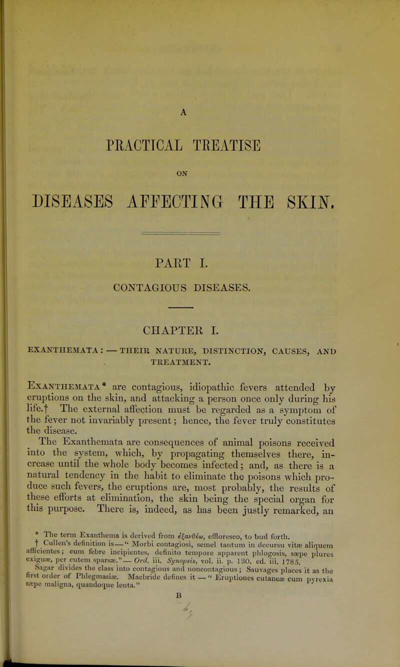 A PRACTICAL TREATISE ON DISEASES AFFECTING THE SKIN. PART I. CONTAGIOUS DISEASES. CHAPTER 1. EXANTHEMATA: — THEIR NATURE, DISTINCTION, CAUSES, AND TREATMENT. Exanthemata* are contagious, idiopathic fevers attended by eruptions on the skin, and attacking a person once only during his life.f The external affection must be regarded as a symptom of the fever not invariably present; hence, the fever truly constitutes the disease. The Exanthemata are consequences of animal poisons received into the system, which, by propagating themselves there, in- crease until the whole body becomes infected; and, as there is a natural tendency in the habit to eliminate the poisons which pro- duce such fevers, the eruptions are, most probably, the results of these efforts at elimination, the skin being the special organ for this purpose. There is, indeed, as has been justly remarked, an * The term Exanthema is derived from ^^ave4a}, effloresco, to bud forth. t Cullen's definition is— Morbi contagiosi, semel tantum in decursu vitse aliquem afficientes; cum febre incipientes, definito tempore apparent phlogosis, ssepe plures exiguae, per cutem sparsas.— Orel. iii. Synopsis, vol. ii. p. 130. ed. iii. 1785. Sagar divides the class into contagious and noncontagious ; Sauvages places it as the first order of Phlegmasiaa. Macbride defines it _ « Eruptiones cutanea? cum pyrexia sicpe maligna, quandoque lenta. B