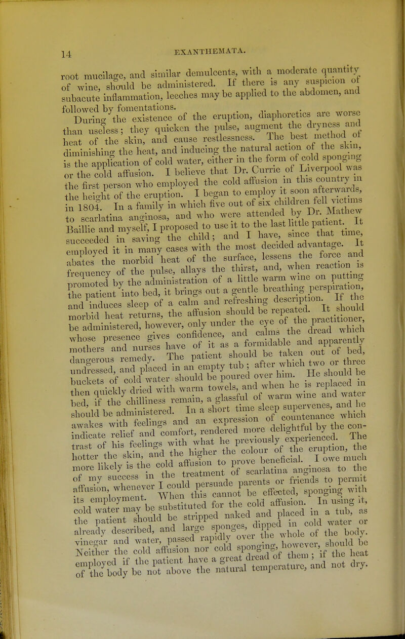 root mucilage, and similar demulcents with a moderate quantity of wine shov Id be administered. If tliere is any suspicion of sublcX' inflammation, Iceclies maybe applied to tlie abdomen, and followed by fomentations. During the existence of the eruption, diaphoretics are worse than useiss; they quicken the pulse, augment Ae'lryness and heat of the skin, and cause restlessness. Ihe best method ot S mlishing the h^at, and inducing the natural action of the skin isTl^e application of cold water, either in the form of cold sponging or the cold affusion. I believe that Dr. Currie of Liverpool was the fii-stTerson who employed the eold affusion in c-nt^^^^^ the heio-ht of the eruption. I began to employ it soon after^aids n 1804 In a family in which five out of ^i^*'!?''^ f^^I''; ^ 0 seariatina anginoJa, and who -<':^^YTtJt^llF^J^ It Baillie and myself, I pi^pose^^^^^^^ qiipoppded m savins tne cnna, cinu -«- 'w -, ^ , ji. emlyed i in many cases with the most deeded advantage. It aba es the morbid heat of the surface, lessens the force and fiw'ency of the pulse, allays the thirst, and, when reaction is nromoted\y the administration of a little warm wine on putting ?hm ient into bed, it brings out a gentle bve»thing perspiration nnd hiduces sleep of a calm and refreshing description If the ZrM heat retilrns, the afij-on should be repea|d. I Joi^^^^^ rn'rei/aTdlui^es ha., f it ^ W^^^^^^^ ' XTct Tnr Ld^n^n'':!; ?ub ; after which .v. c.^^^^^^ ^^^^^^^ Its employment. „ affusion. In using it, cold water may be f t™ T^^^^^ placed in a tub, as the patient should be stripped ^akea ana i already described, and large ^.P^SeS' ^W^^d '^^^^^^^^