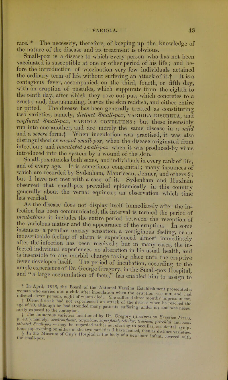 rare. * The necessity, therefore, of keeping up the knowledge of the nature of the disease and its treatment is obvious. Small-pox is a disease to which every person who has not been vaccinated is susceptible at one or other period of his life; and be- fore the introduction of vaccination very few individuals attained the ordinary term of life without suffering an attack of it.f It is a contagious fever, accompanied, on the third, fourth, or fifth day, with an eruption of pustules, which suppurate from the eighth to the tenth day, after which they ooze out pus, which concretes to a crust; and, desquamating, leaves the skin reddish, and either entire or pitted. The disease has been generally treated as constituting two varieties, namely, distinct Small-pox, variola discreta, and confluent Small-pox, variola CONFLUENS ; but these insensibly run into one another, and are merely the same disease in a mild and a severe form4 When inoculation was practised, it was also distinguished as casual small-pox, when the disease originated from infection ; and inoculated small-pox when it was produced-by virus introduced into the system by a wound of the skin. Small-pox attacks both sexes, and individuals in every rank of life, and of every age. It is sometimes congenital; many instances of which are recorded by Sydenham, Mauriceau, Jenner, and others § ; but I have not met with a case of it. Sydenham and Huxham observed that small-pox prevailed epidemically in this country generally about the vernal equinox; an observation which time has verified. As the disease does not display itself immediately after the in- fection has been communicated, the interval is termed the period of incubation: it includes the entire period between the reception of the variolous matter and the appearance of the eruption. In some instances a peculiar uneasy sensation, a vertiginous feeling, or an mdescnbable feeling of alarm is experienced almost immediately after the infection has been received ; but in many cases, the in- fected individual experiences no alteration in his usual health, and IS msensible to any morbid change taking place until the eruptive fever developes itself. The period of incubation, accordino- to the ample experience of Dr. George Gregory, in the Small-pox Hospital, and «a large accumulation of facts, has enabled him to assign to * In April, 1815, the Board of tlie National Vaccine Establishment prosecuted a woman who earned out a child after inoculation when the eruption was out, and haS infected eleven persons eight of whom died. She suffered three months' imprisonment ..IS^TZr u i J'T experienced an attack of the disease when he reached the age of 70, although he had attended many patients suffering under it; and was neces sanly exposed to the contagion, uccts- I The numerous varieties mentioned by Dr. Gregory (Lectures on Eruptive Fevers p. 40.) namely, semicovfluent, corymbose, superficial, cellular, tracheal petechial and com phcated Sr,iall.pox~m^y be regarded rather as referring to peculiar, accidentaT svmn toms supervenmg on either of the two varieties I have named, th in as di.tin-V '