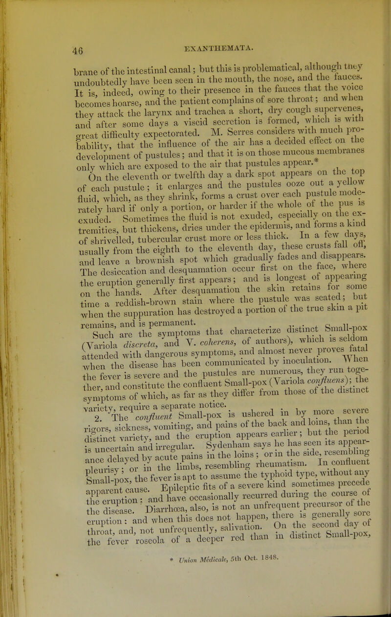 brane of the intestinal canal; but this is problematical, although tuuy undoubtedly have been seen in the mouth, the nose, and the tauces. It is indeed, owing to their presence in the fauces that the voice becomes hoarse, and the patient complains of sore throat; and when they attack the larynx and trachea a short, dry cough supervenes, and after some days a viscid secretion is formed, which is with great difficulty expectorated. M. Serres considers w'th much pro- bability, that the influence of the air has a decided effect on the development of pustules; and that it is on those mucous membranes only which are exposed to the air that pustules appear. On the eleventh or twelfth day a dark spot appears on the top of each pustule; it enlarges and the pustules ooze J' 7^^ fluid, which, as they shrink, forms a crust over each l^^''?- ratelv hard if only a portion, or harder if the whole ot the pus is exr ded Sometimes \he fluid is not exuded, especia ly on the ex- tremities, but thickens, dries under the epidermis, and fo™s a kind of shrivelled, tubercular crust more or less thick In a tew days, usually from the eighth to the eleventh day, these crusts fall ott, Tdleave a brownish spot which g-'J^y/^^-/f^The; The desiccation and desquamation occur first on *e face where the eruption generally first appears; and is longest,of ^^^8 on the hands. After desquamation the skin retains foi some time a reddish-brown stain where the pustule was seated, but when the suppuration has destroyed a portion of the true skm a pit such a' ihe'~oms that characterize distinct Small-pox rvLTlXX and V. coherens, of authors), which is seldom S ndtd with daigerous symptoms, and aj-ost never j.-oyes^ata^ when the disease has been commumcated by ^^^^^^^^^^ fcvpr is severe and the pustules are numerous, they lun toge- ther and consti u e the confluent Small-pox (Variola oo,^flu.f■' i^e *mptoms of which, as far as they difi'er from those of the distinct ^'^^''^:f::;uTt^^^:-ushered in by more severe rigors, siclness-fvomiting, and pains of the °ms than A?~t\„U variety and the eruption appears earher; but the peuoO distinct variety, ana L^^^],^^ says he has seen its appear- :nrdr;edb^'acutrpns Sthe loins; 'orin the side resembl ng Xurisy or in the limbs, resembling rheumatism. In confluent W 11-pox the fever is apt to assume the typhoid type without any binali pox, luB e „ ., ' • f gevere kind sometimes precede r :Ztir and Cee^^^^^^^ recurred during the course of the eruption , '^J^ . . ( ^„ u„frequent precursor of the X^rJ:^^<^ not.>iappen, tWe is ^n..,ly so^ * Union Medicalc, 5th Oct. 1848.