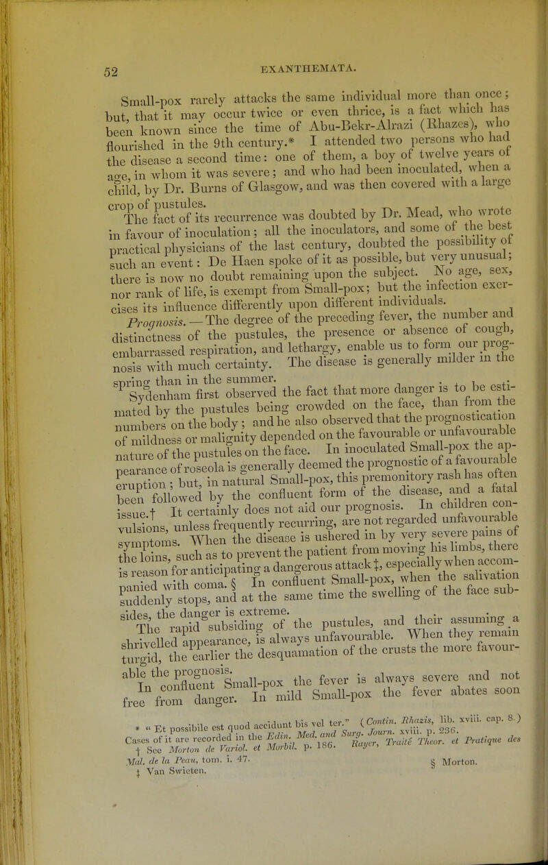 Small-pox rarely attacks the same individual more than once; hut that it may occur twice or even thrice, is a fact which has W known since the time of Abu-Bekr-Alrazi (Khazcs) who flourished in the 9th century.* I attended two persons who had the disease a second time: one of them, a boy of twelve years ot ao-e in whom it was severe; and who had been inoculated, when a child, by Dr. Burns of Glasgow, and was then covered with a large Th'f fact'oftts recurrence was doubted by Dr Mead, who wrote in favour of inoculation; all the inoculators, and some of t^}^ best practical physicians of the last century, doubted the possibdity of Lch an event: De Haen spoke of it as possible, but very unusual, there is now no doubt remaimng upon the subject. ^ JNo age, sex, nor rank of life, is exempt from Small-pox; but the infection exer- cises its influence difl'erently upon diff'erent individuals. Aog^^^^ degree of the preceding fever the number and distinctness of the pustules, the presence or absence of cough, ZXviZed respiration, and lethargy, enable us to form our prog- nosis with much certainty. The disease is generally milder m the ^nvino- than in the summer. . ^ i Sydenham first observed the fact that more danger is to be esfa- mated by the pustules being crowded on the face, than from the rmbenf on thi body; and he also observed that the prognosticat on ofTudneL or malig'nity depended on the f^tlfSm^r^o^rat nature of the pustules on the face. In inoculated bmall-pox tlie ap nelrance of roseola is generally deemed the prognostic of a favourable LSn ; but, in natural Smill-pox, this premonitory rash has often been followed by the confluent form of the disease, a.nd a fatal issue t It certainly does not aid our prognosis. In children con- vuHons unless frequently recurring, are not regarded unfavourable -r^4an«paLg^^ Td^etty ipraul at'the Lie time the dwelling of the face sub- w's'^idTn'r of ■ the pustules, and their assuming a V. ^ .Ld amearSce, fs always unfavourable. When they remain t;Td i Se h; desquamation of the crusts the more favour- able the prognosis. ^^^^^.^ „„t ^:^ZlJr'iru.MsUvo. tl/fever abates soon . . A Vw1„nf vel ter  ( Conti7i. Ithazis, Vih. x\in. cap. 8 ) » « nn<;<;ihile est fiuoQ acciuunt ms vei icr. v^-i ... cases o'j'i.-r'jtrdJin ...e 'Z;^'^:^^tI^^ - Pra>„«' ■\ See Morto7i tie Vanol et Morbil. p. IHO. nui/t,, Mai. de la Peau, torn. i. 47- g Morton, jf. Van Swieten.