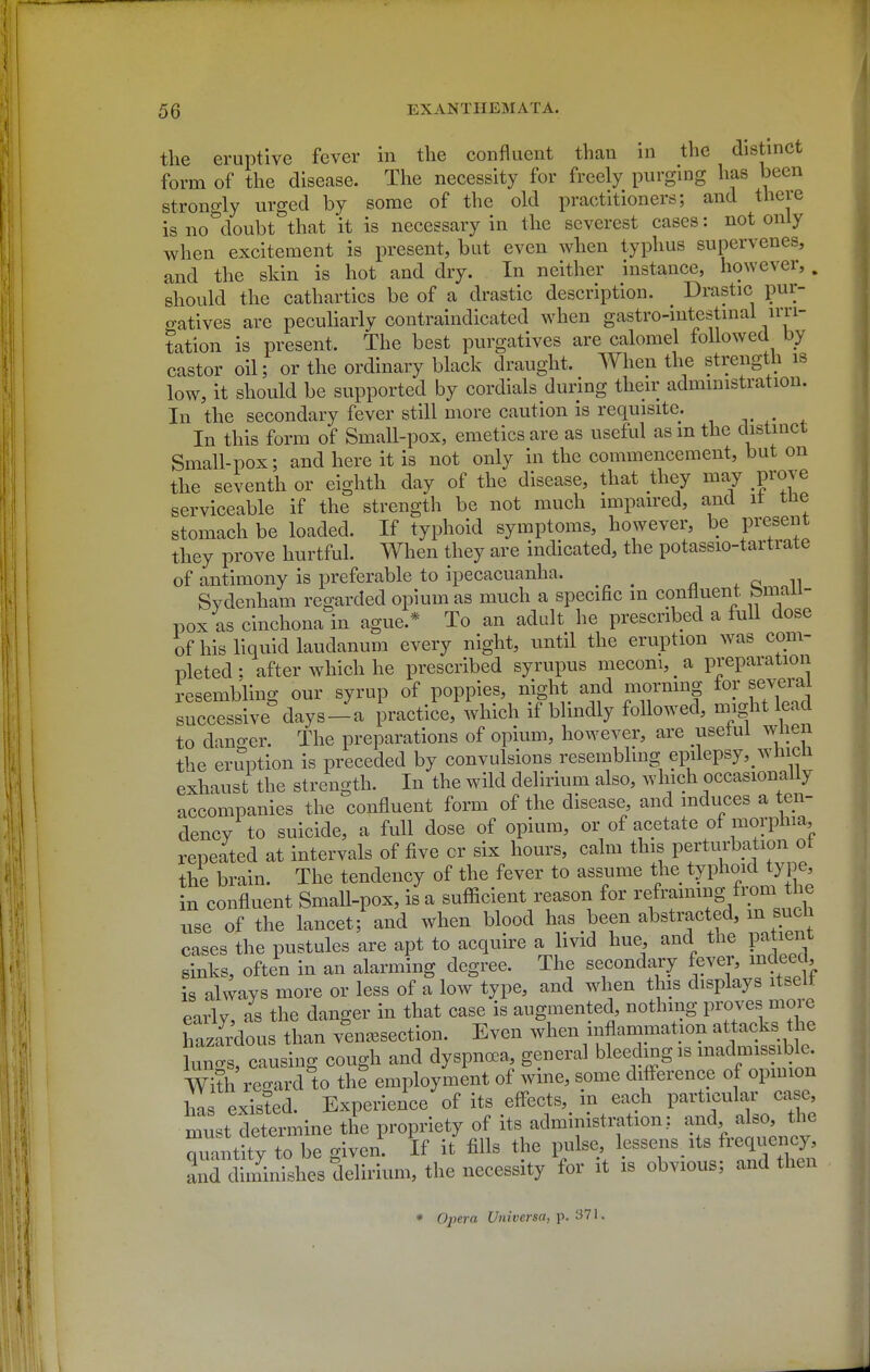 the eruptive fever in the confluent than in the distinct form of the disease. The necessity for freely purging has been strongly urged by some of the old practitioners; and there is no doubt that it is necessary in the severest cases: not only when excitement is present, but even when typhus supervenes, and the skin is hot and dry. In neither instance, however, . should the cathartics be of a drastic description. Drastic pur- o-atives are pecuHarly contraindicated when gastro-intestinal irri- tation is present. The best purgatives are calomel followed by castor oil; or the ordinary black draught. When the strength is low, it should be supported by cordials during their administration. In the secondary fever still more caution is requisite. In this form of Small-pox, emetics are as useful as m the distinct Small-pox; and here it is not only in the commencement, but on the seventh or eighth day of the disease, that they may prove serviceable if the strength be not much impaired, and it tne stomach be loaded. If typhoid symptoms, however, be present they prove hurtful. When they are indicated, the potassio-tartrate of antimony is preferable to ipecacuanha. ,011 Sydenham regarded opium as much a specific m confluent femaii- pox as cinchona in ague.* To an adult he prescribed a full dose of his liquid laudanum every night, until the eruption was com- pleted ; after which he prescribed syrupus meconi, _ a preparation resembling our syrup of poppies, night and mormno- for several succ sive^lays-a practice, which if blindly followed, n.ight lead to danger. The preparations of opium, however, are useful whe the eruption is preceded by convulsions resembhng epilepsy, wtiicn exhaust the strength. In the wild delirium also, which occasionally accompanies the confluent form of the disease, and induces a ten- dency to suicide, a full dose of opium, or of acetate of morphia, repeated at intervals of five or six hours, calm this perturbation ot the brain. The tendency of the fever to assume the typhoid type, in confluent Small-pox, is a sufficient reason for renaming from the use of the lancet; and when blood has been abstracted, m sucli cases the pustules are apt to acquire a livid hue, and the patient sinks, often in an alarming degree. The secondary fever, indeed, is always more or less of a low type, and when this displays itselt early, as the danger in that case is augmented, nothing P^/^^^^^^^^ hazardous than ven^esection. Even when inflammation attacks the lun's causing cough and dyspnoea, general bleeding is inadmissible, with re W tht employment of wine, some difference of opmion has existed. Experience of its effects, in each particular case, m4t determine the propriety of its administration: and also the qiLtity to be given. If it fills the pulse Ip^^^^ and diminishes delirium, the necessity for it is obvious; and then * Opera U^iiversa, y. •