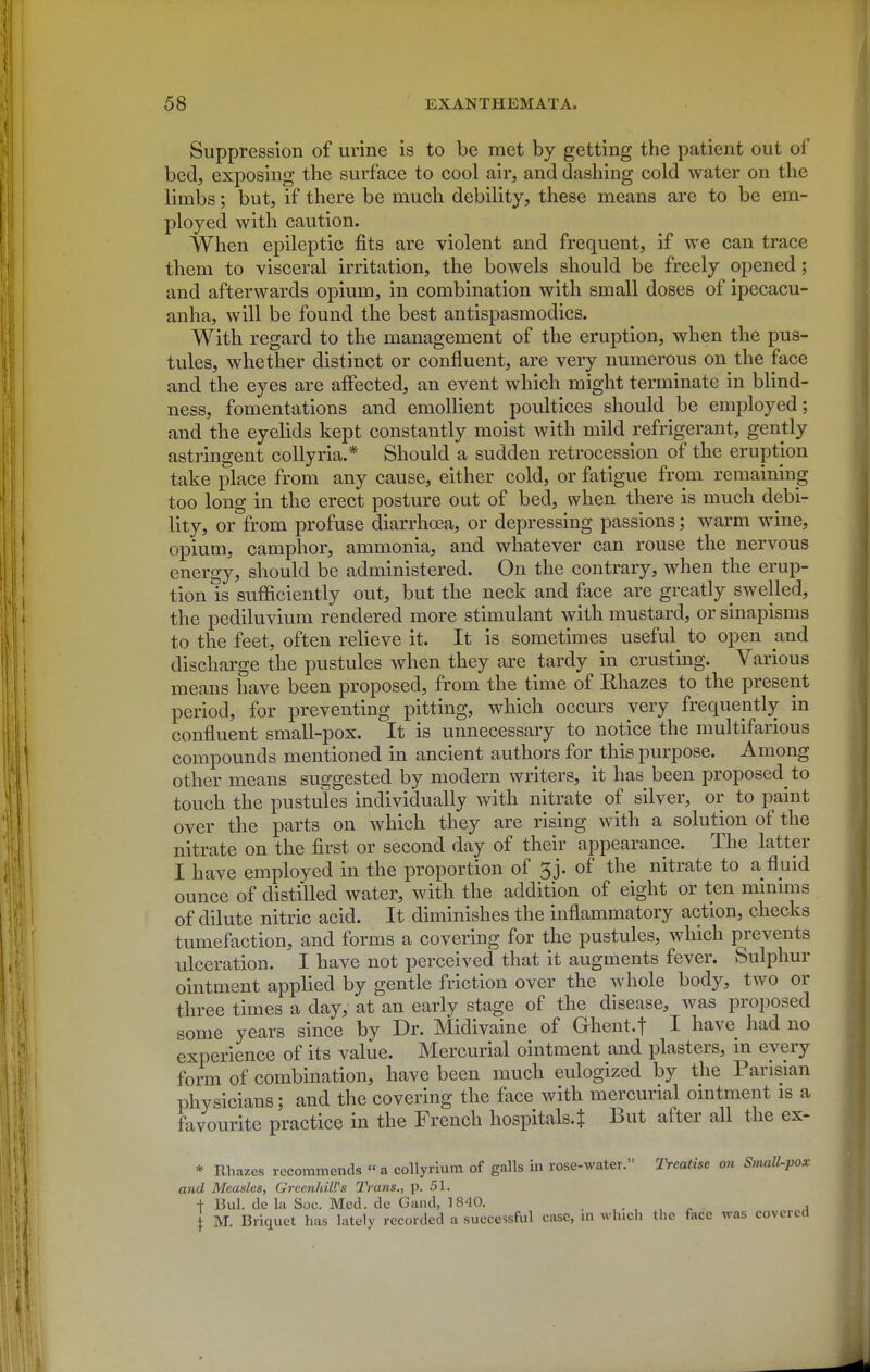 Suppression of urine is to be met by getting the patient out of bed, exposing the surface to cool air, and dashing cold water on the limbs; but, if there be much debility, these means are to be em- ployed with caution. When epileptic fits are violent and frequent, if we can trace them to visceral irritation, the bowels should be freely opened; and afterwards opium, in combination with small doses of ipecacu- anha, will be found the best antispasmodics. With regard to the management of the eruption, when the pus- tules, whether distinct or confluent, are very numerous on the face and the eyes are affected, an event which might terminate in blind- ness, fomentations and emollient poultices should be emi^loyed; and the eyelids kept constantly moist with mild refrigerant, gently astringent collyria.* Should a sudden retrocession of the eruption take place from any cause, either cold, or fatigue from remaining too long in the erect posture out of bed, when there is much debi- lity, or from profuse diarrhoea, or depressing passions; warm wine, opium, camphor, ammonia, and whatever can rouse the nervous energy, should be administered. On the contrary, when the erup- tion is sufficiently out, but the neck and face are greatly swelled, the pediluvium rendered more stimulant with mustard, or sinapisms to the feet, often relieve it. It is sometimes useful^ to open and discharge the pustules when they are tardy in crusting. Various means have been proposed, from the time of Rhazes to the present period, for preventing pitting, which occurs very frequently in confluent small-pox. It is unnecessary to notice the multifarious compounds mentioned in ancient authors for this purpose. Among other means suggested by modern writers, it has been proposed to touch the pustules individually with nitrate of silver, or to paint over the parts on which they are rising with a solution of the nitrate on the first or second day of their appearance. The latter I have employed in the proportion of 3j. of the nitrate to a fluid ounce of distilled water, with the addition of eight or ten mmmis of dilute nitric acid. It diminishes the inflammatory action, checks tumefaction, and forms a covering for the pustules, which prevents ulceration. I have not perceived that it augments fever. Sulphur ointment applied by gentle friction over the whole body, two or three times a day, at an early stage of the disease, was proposed some years since by Dr. Midivaine of Ghent.f I have had no experience of its value. Mercurial ointment and plasters, m every form of combination, have been much eulogized by the Parisian physicians; and the covering the face with mercurial ointment is a favourite practice in the French hospitals.J But after all the ex- * Rhazes recommends  a collyrium of galls in rose-water. Treatise on Small-pox and Measles, GreenhiWs Trans., \>. 51. + Bui. de la Soc. Med. de Gand, 1840. . • , , ^ a \ M. Briquet has lately recorded a successful case, ui which tlic face was covered