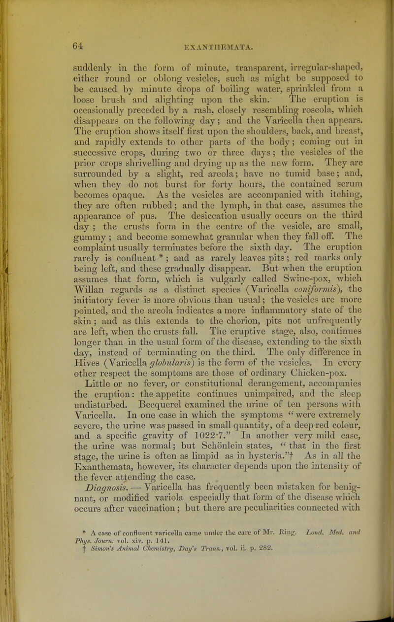 suddenly in the form of minute, transparent, irregular-shaped, either round or oblong vesicles, such as might be supposed to be caused by minute drops of boiling water, sprinkled from a loose brush and alighting upon the skin. The eruption is occasionally preceded by a rash, closely resembling roseola, which disappears on the following day; and the Varicella then appears. The eruption shows itself first upon the shoulders, back, and breast, and raj)idly extends to other parts of the body; coming out in successive crops, during two or three days; the vesicles of the prior crops shrivelling and drying up as the new form. They are su-rrounded by a slight, red areola; have no tumid base; and, when they do not burst for forty hours, the contained serum becomes opaque. As the vesicles are accompanied with itching, they are often rubbed; and the lymph, in that case, assumes the api3earance of pus. The desiccation usually occurs on the third day ; the crusts form in the centre of the vesicle, are small, gummy ; and become somewhat granular when they fall off. The complaint usually terminates before the sixth day. The eruption rarely is confluent * ; and as rarely leaves pits; red marks only being left, and these gradually disappear. But when the eruption assumes that form, which is vulgarly called Swine-pox, which Willan regards as a distinct species (Varicella coniformis\ the initiatory fever is more obvious than usual; the vesicles are more pointed, and the areola indicates a more inflammatory state of the skin; and as tliis extends to the chorion, pits not unfrequently are left, when the crusts fall. The eruptive stage, also, continues longer than in the usual form of the disease, extending to the sixth day, instead of terminating on the third. The only difference in Hives (Varicella glohularis) is the form of the vesicles. In every other resjoect the somptoms are those of ordinary Chicken-pox. Little or no fever, or constitutional derangement, accompanies the eruption: the appetite continues unimpaired, and the sleep undisturbed. Becquerel examined the urine of ten persons with Varicella. In one case in which the symptoms were extremely severe, the urine was passed in small quantity, of a deep red colour, and a specific gravity of 1022-7. In another very mild case, the urine was normal; but Schonlein states,  that in the first stage, the urine is often as limpid as in hysteria.! As in all the Exanthemata, however, its character depends upon the intensity of the fever attending the case. Diagnosis. — Varicella has frequently been mistaken for benig- nant, or modified variola especially that form of the disease which occurs after vaccination; but there are peculiarities connected with ♦ A case of confluent varicella came under the care of Mr. Ring. Land, Med. and Phijs. Journ. vol. xiv. p. 141, t Simon's Animal Chemistry, Dai/s 2Vans., vol. ii. p. 282.