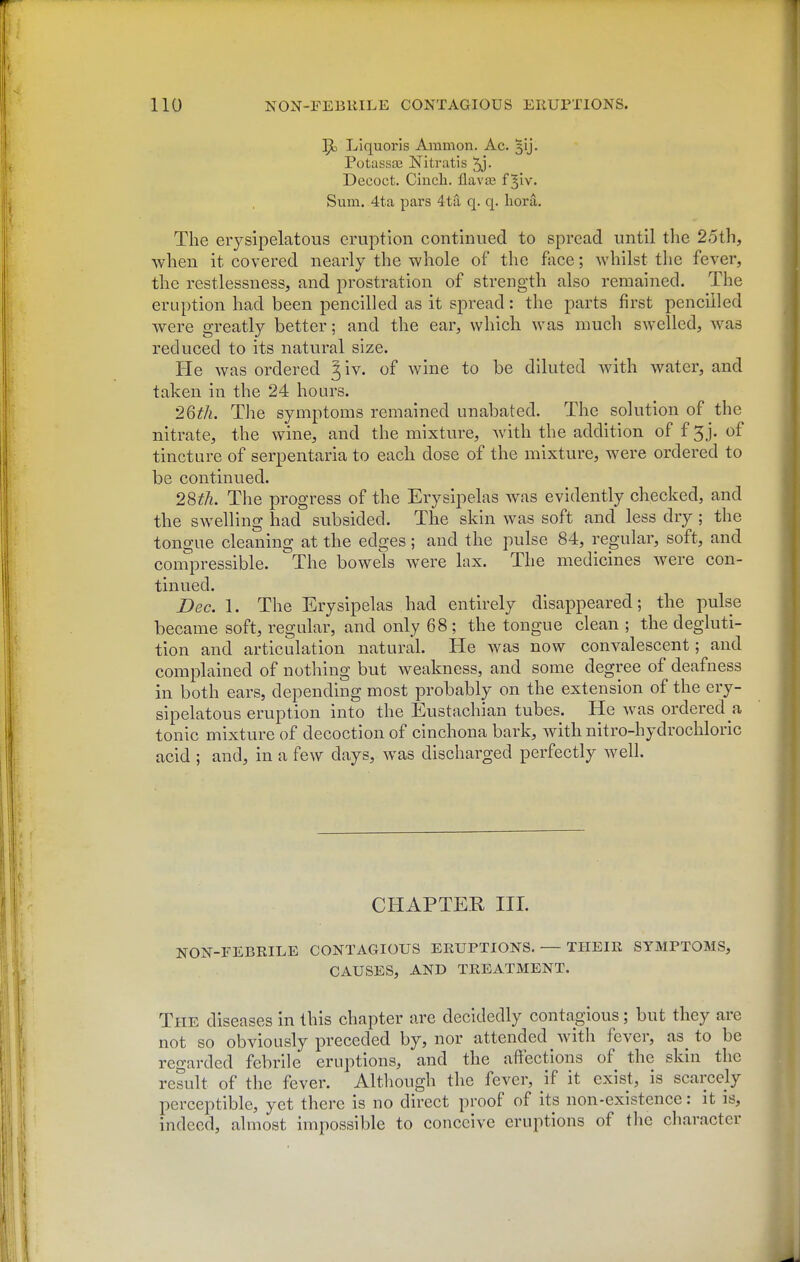 J)o Liquoris Amnion. Ac. 3ij. Potassas Nitratis 5j- Decoct. Cincli. flavae f ^iv. Sum. 4ta pars 4ta q. q. bora. The eiysipelatous eruption continued to spread until the 25th, when it covered nearly the whole of the face; whilst the fever, the restlessness, and prostration of strength also remained. The eruption had been pencilled as it spread: the parts first pencilled were greatly better; and the ear, which was much swelled, was reduced to its natural size. He was ordered J iv. of wine to be diluted with water, and taken in the 24 hours. 26th. The symptoms remained unabated. The solution of the nitrate, the wine, and the mixture, with the addition of f 3j. of tincture of serpentaria to each dose of the mixture, were ordered to be continued. 28th. The progress of the Erysipelas was evidently checked, and the swelling had subsided. The skin was soft and less dry ; the tongue cleaning at the edges; and the pulse 84, regular, soft, and conipressible. The bowels were lax. The medicines were con- tinued. Bee. 1. The Erysipelas had entirely disappeared; the pulse became soft, regular, and only 68; the tongue clean ; the degluti- tion and articulation natural. He was now convalescent; and complained of nothing but weakness, and some degree of deafness in both ears, depending most probably on the extension of the ery- sipelatous eruption into the Eustachian tubes. He was ordered a tonic mixture of decoction of cinchona bark, with nitro-hydrochloric acid ; and, in a few days, was discharged perfectly well. CHAPTER III. NON-FEBRILE CONTAGIOUS ERUPTIONS, — THEIR SYMPTOMS, CAUSES, AND TREATMENT. The diseases in this chapter are decidedly contagious; but they arc not so obviously preceded by, nor attended with fever, as^ to be regarded febrile eruptions, and the affections of the skin the result of the fever. Although the fever, if it exist, is scarcely perceptible, yet there is no direct proof of its non-existence: it is, indeed, almost impossible to conceive eruptions of the character