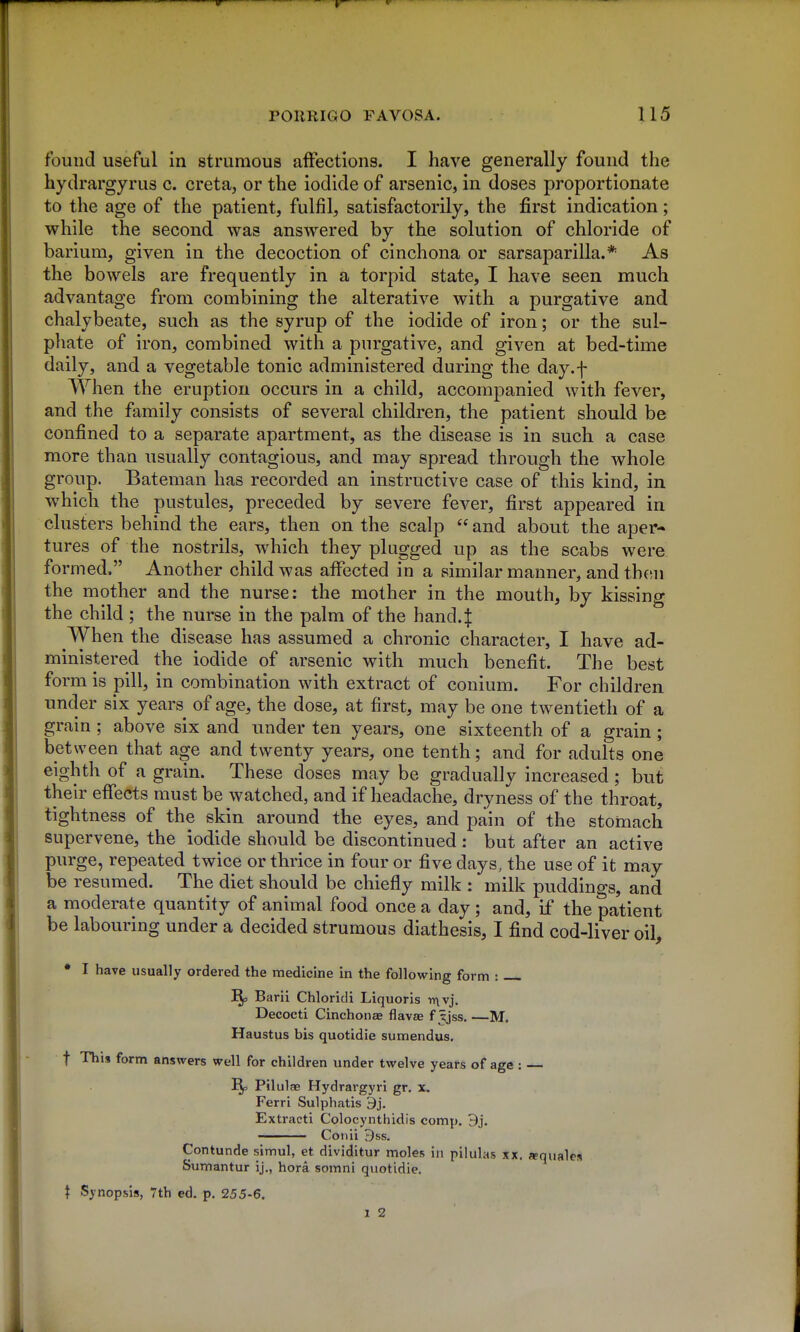 found useful in strumous affections. I have generally found the hydrargyrus c. creta, or the iodide of arsenic, in doses proportionate to the age of the patient, fulfil, satisfactorily, the first indication; while the second was answered by the solution of chloride of barium, given in the decoction of cinchona or sarsaparilla.* As the bowels are frequently in a torpid state, I have seen much advantage from combining the alterative with a purgative and chalybeate, such as the syrup of the iodide of iron; or the sul- phate of iron, combined with a purgative, and given at bed-time daily, and a vegetable tonic administered during the day.f When the eruption occurs in a child, accompanied with fever, and the family consists of several children, the patient should be confined to a separate apartment, as the disease is in such a case more than usually contagious, and may spread through the whole group. Bateman has recorded an instructive case of this kind, in which the pustules, preceded by severe fever, first appeared in clusters behind the ears, then on the scalp  and about the aper- tures of the nostrils, which they plugged up as the scabs were formed. Another child was affected in a similar manner, and then the mother and the nurse: the mother in the mouth, by kissing the child ; the nurse in the palm of the hand.| When the disease has assumed a chronic character, I have ad- ministered the iodide of arsenic with much benefit. The best form is pill, in combination with extract of conium. For children under six years of age, the dose, at first, may be one twentieth of a grain; above six and under ten years, one sixteenth of a grain; between that age and twenty years, one tenth; and for adults one eighth of a grain. These doses may be gradually increased; but their effects must be watched, and if headache, dryness of the throat, tightness of the skin around the eyes, and pain of the stomach supervene, the iodide should be discontinued : but after an active purge, repeated twice or thrice in four or five days, the use of it may be resumed. The diet should be chiefly milk : milk puddings, and a moderate quantity of animal food once a day ; and, if the patient be labouring under a decided strumous diathesis, I find cod-liver oil, • I have usually ordered the medicine in the following form : ^ Barii Chloridi Liquoris T(\vj. Decocti Cinchonas flavae f ijss, —M. Haustus bis quotidie sumendus, t This form answers well for children under twelve years of age: — Pilulae Hydrargyri gr. x. Ferri Sulphatis 9j. Extracti Colocynthidis comp. 9j. ——— Conii 9ss. Contunde simul, et dividitur moles in pilulas xx. «quales Sumantur ij., hora somni quotidie.