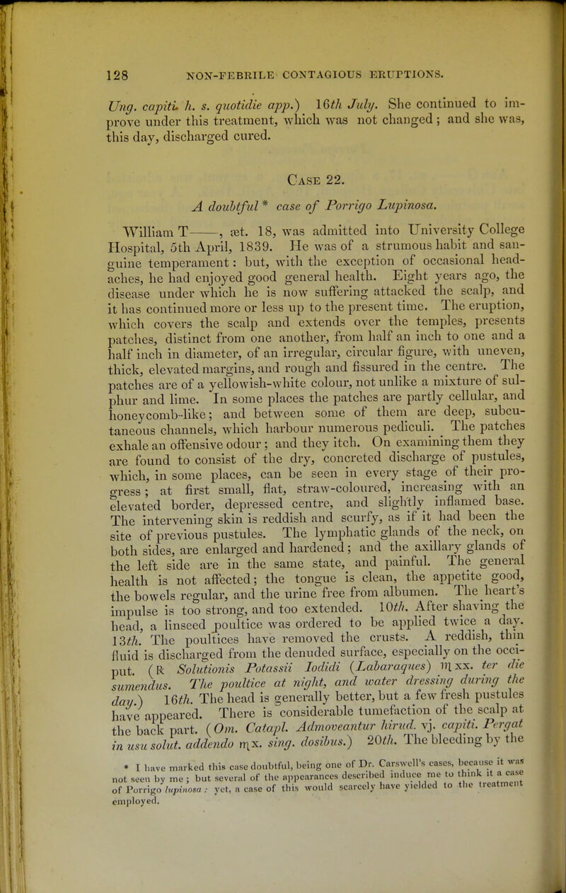 Ung. capiti, h. s. quotidie app.) IGth July. She continued to im- prove under this treatment, which was not changed ; and she was, this day, discharged cured. Case 22. A doubtful * case of Porrigo Lupinosa. William T , let. 18, was admitted into University College Hospital, 5th April, 1839. He was of a strumous habit and san- guine temperament: but, with the exception of occasional head- aches, he had enjoyed good general health. Eight years ago, the disease under which he is now suffering attacked the scalp, and it has continued more or less up to the present time. The eruption, which covers the scalp and extends over the temples, presents patches, distinct from one another, from half an inch to one and a half inch in diameter, of an irregular, circular figure, with uneven, thick, elevated margins, and rough and fissured in the centre. The patches are of a yellowish-white colour, not unlike a mixture of sul- phur and lime. In some places the patches are partly cellular, and honeycomb-like; and between some of theni are deep, subcu- taneous channels, which harbour numerous pediculi. The patches exhale an offensive odour ; and they itch. On examining them they are found to consist of the dry, concreted discharge of pustules, which, in some places, can be seen in every stage of their pro- gress ; at first small, flat, straw-coloured, increasing with an elevated border, depressed centre, and slightly inflamed base. The intervening skin is reddish and scurfy, as if it had been the site of previous pustules. The lymphatic glands of the neck, on both sides, are enlarged and hardened; and the axillary glands of the left side are in the same state, and painful. The general health is not affected; the tongue is clean, the appetite good, the bowels regular, and the urine free from albumen. The heart's impulse is too strong, and too extended. 10^/?. After shavmg the head, a linseed j)oultice was ordered to be applied twice a day. IZth. The poultices have removed the crusts. A reddish, thin fluid is discharged from the denuded surface, especially on the occi- put. (R Solutionis Potassii lodidi {Laharaques) illxx. ter die sumendus. The poultice at night, and water dressing during the day ) IQth. The head is generally better, but a few fresh pustules have appeared. There is ^considerable tumeftiction of the scalp at the back part. (Om. Catapl Admoveantur hirud^ Vy capiti. Pergat in usu solut. addendo rnx. sing, dosihus.) 20th. The bleeding by the • I l.ave marked this case doubtful, being one of Dr. Carswell's cases, because it was not seen by me ; but several of the appearances described mduce me to thmk it a case of Porngo lupinosa : yet, a case of this would scarcely have yielded to the tieatment employed.