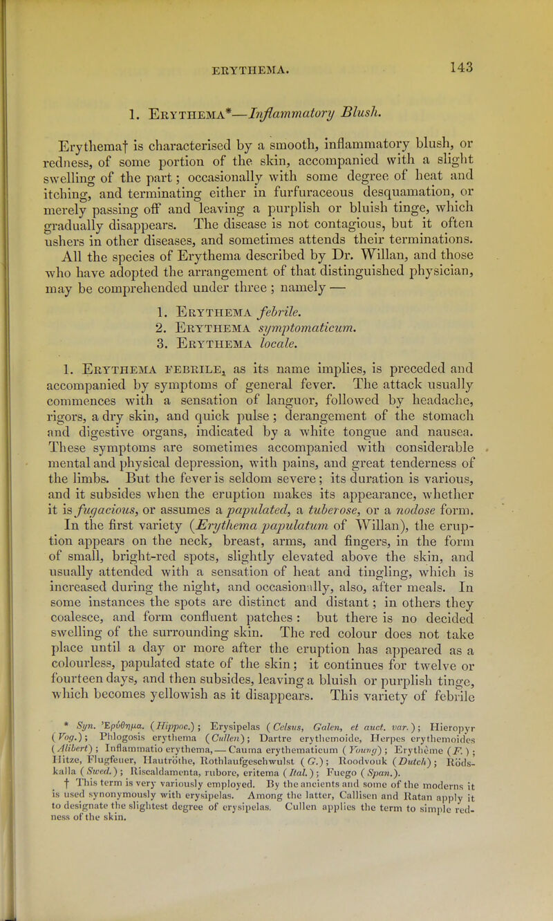1. Erythema*—Inflammatory Blush. Erytliemaf is characterised by a smooth, inflammatory blush, or redness, of some portion of the skin, accompanied with a sliglit swelling of the part; occasionally with some degree of heat and itching, and terminating either in furfuraceous desquamation, or merely passing oif and leaving a purplish or bluish tinge, which gradually disappears. The disease is not contagious, but it often ushers in other diseases, and sometimes attends their terminations. All the species of Erythema described by Dr. Willan, and those who have adopted the arrangement of that distinguished physician, may be comprehended under three ; namely — 1. Erythema febrile. 2. Erythema symptomaticum. 3. Erythema locale. 1. Erythema febrile^ as its name implies, is preceded and accompanied by symptoms of general fever. The attack usually commences with a sensation of languor, followed by headache, rigors, a dry skin, and quick pulse; derangement of the stomach and digestive organs, indicated by a white tongue and nausea. These symptoms are sometimes accompanied with considerable . mental and physical depression, with pains, and great tenderness of the limbs. But the fever is seldom severe; its duration is various, and it subsides when the eruption makes its appearance, whether it \s fugacious, or assumes 2k papulated, a tuberose, or a nodose form. In the first variety {Erythema jJapulatum of Willan), the erup- tion appears on the neck, breast, arms, and fingers, in the form of small, bright-red spots, slightly elevated above the skin, and usually attended with a sensation of heat and tingling, which is increased during the night, and occasionally, also, after meals. In some instances the spots are distinct and distant; in others they coalesce, and form confluent patches : but there is no decided swelling of the surrounding skin. The red colour does not take place until a day or more after the eruption has appeared as a colourless, papulated state of the skin; it continues for twelve or fourteen days, and then subsides, leaving a bluish or purplish tinge, wliich becomes yellowish as it disappears. This variety of febrile * Syn. 'Epve-nfia. (Hippoc.) ; Erysipelas (Celsus, Galen, et auct. var.); Hieropyr {Vog.); Phlogosis erytliema {Cullen); Dartre erytlietnoide, Herpes erytliemoides {Alibert) ; Inflaminatio erythema,— Caurna erythematicum ( Young') ; Erytheme {F.) ; Hitze, Flugfeuer, Hautrbihe, Rothlaufgeschwulst (G?.); Roodvoiik (ZJm^c/*) ; Rods- kalla (Swed.) ; Riscaldamenta, nibore, eritema (Ifal.); Fucgo (Span.). f This term is very variously employed. By the ancients and some of the moderns it is used synonymously with erysipelas. Among the latter, Callisen and Ratan apply it to designate the slightest degree of erysipelas. Cullen applies the term to simple red- ness of the skin.