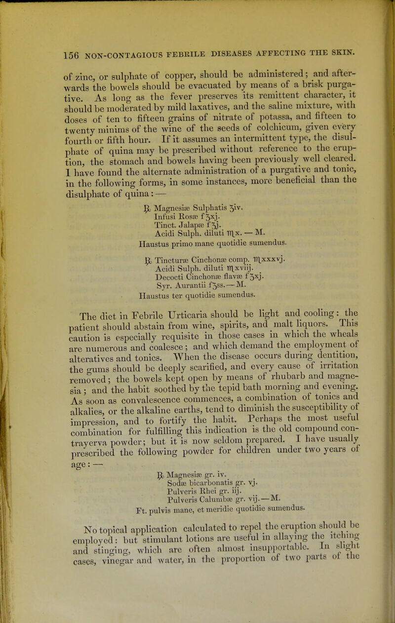 of zinc, or sulphate of copper, should be administered; and after- wards the bowels should be evacuated by means of a brisk purga- tive. As long as the fever preserves its remittent character, it should be moderated by mild laxatives, and tlie saline mixture, with doses of ten to fifteen grains of nitrate of potassa, and fifteen to twenty minims of the wine of the seeds of colchicum, given every fourth or fifth hour. If it assumes an intermittent type, the disul- phate of quina may be prescribed without reference to the erup- tion, the stomach and bowels having been previously well cleared. 1 have found the alternate administration of a purgative and tome, in the following forms, in some instances, more beneficial than the disulphate of quina: — Magnesise Sulphatis '^iv. Infusi Rosas f 5xj. Tinct. Jalapse f 5j. Acidi Sulph. diluti V^x. — M. Haustus primo mane quotidie sumendus. Tincturas Cinclionae comp. T71.xxxvj. Acidi Sulph. diluti TT^xviij. Decocti Cincliona3 flavae f 5xj. Syr. Aurantii f5ss. — M. Haustus ter quotidie sumendus. The diet in Febrile Urticaria should be light and cooling: the patient should abstain from wine, spirits, and malt liquors. This caution is especially requisite in those cases in which the wheals are numerous and coalesce ; and which demand the employment of alteratives and tonics. When the disease occurs during dentition, the o-ums should be deeply scarified, and every cause of irritation removed; the bowels kept open by means of rhubarb and magne- sia ; and the habit soothed by the tepid bath morning and evening. As soon as convalescence commences, a combination of tonics and alkalies, or the alkaline earths, tend to diminish the susceptibihty ot impression, and to fortify the habit. Perhaps the most useful combination for fulfilling this indication is the old compound con- trayerva powder; but it is now seldom prepared. I have usually prescribed the following powder for children under two years of age: — ^ Magnesise gr. iv. Sodas bicarbonatis ^r. vj. Pulveris Rhei gr. iij. Pulveris Calumbaj gr. vij.—M. Ft. pulvis mane, et meridie quotidie sumendus. No topical application calculated to repel the eruption should be employed: but stimulant lotions are useful in allaying the itcbnig and stinging, which are often almost insupportable. In slight cases, vinegar and water, in the proportion of two parts ot the