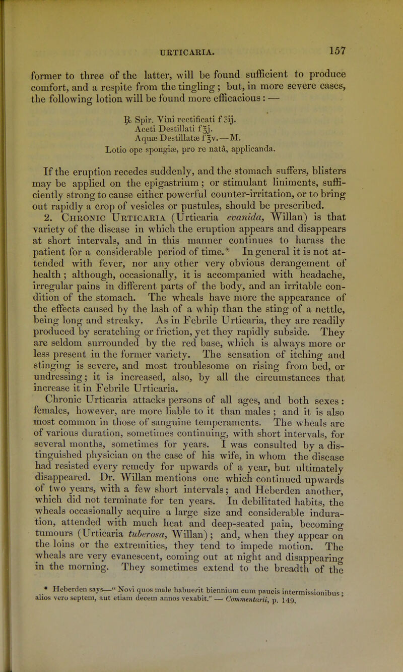 former to three of the latter, will be found sufficient to produce comfort, and a respite from the tingling ; but, in more severe cases, the following lotion will be found more efficacious: — 5d Spir. Vini rectificati f 5ij. Aceti Destillati f ^j. Aqua3 Destillatae f 3V.—M. Lotio ope spongise, pro re nata, applicanda. If the eruption recedes suddenly, and the stomach suffers, blisters may be applied on the epigastrium; or stimulant liniments, suffi- ciently strong to cause either powerful counter-irritation, or to bring out rapidly a crop of vesicles or pustules, should be prescribed. 2. Chronic Urticaria (Urticaria evanida, Willan) is that variety of the disease in which the eruption appears and disappears at short intervals, and in this manner continues to harass the patient for a considerable period of time.* In general it is not at- tended with fever, nor any other very obvious derangement of health; although, occasionally, it is accompanied with headache, irregular pains in different parts of the body, and an irritable con- dition of the stomach. The wheals have more the appearance of the effects caused by the lash of a whip than the stiog of a nettle, being long and streaky. As in Febrile Urticaria, they are readily produced by scratching or friction, yet they rapidly subside. They are seldom surrounded by the red base, which is always more or less present in the former variety. The sensation of itching and stinging is severe, and most troublesome on rising from bed, or undressing; it is increased, also, by all the circumstances that increase it in Febrile Urticaria. Chronic Urticaria attacks persons of all ages, and both sexes: females, however, are more liable to it than males ; and it is also most common in those of sanguine temperaments. The wheals are of various duration, sometimes continuing, with short intervals, for several months, sometimes for years. I was consulted by a dis- tinguished physician on the case of his wife, in whom the disease had resisted every remedy for upwards of a year, but ultimately disappeared. Dr. Willan mentions one which continued upwards of two years, with a few short intervals; and Heberden another, which did not terminate for ten years. In debilitated habits, the wheals occasionally acquire a large size and considerable indura- tion, attended with much heat and deep-seated pain, becomino- tumours (Urticaria tuherosa, Willan); and, when they appear on the loins or the extremities, they tend to impede motion. The wheals are very evanescent, coming out at night and disappearino- in the morning. They sometimes extend to the breadth of the * Heberden says—« Novi quos male habuerit biennium cum paucis intermissionibus • alios vero septein, aut etiam decern annos vexabit.— Commentarii, p. I49, *