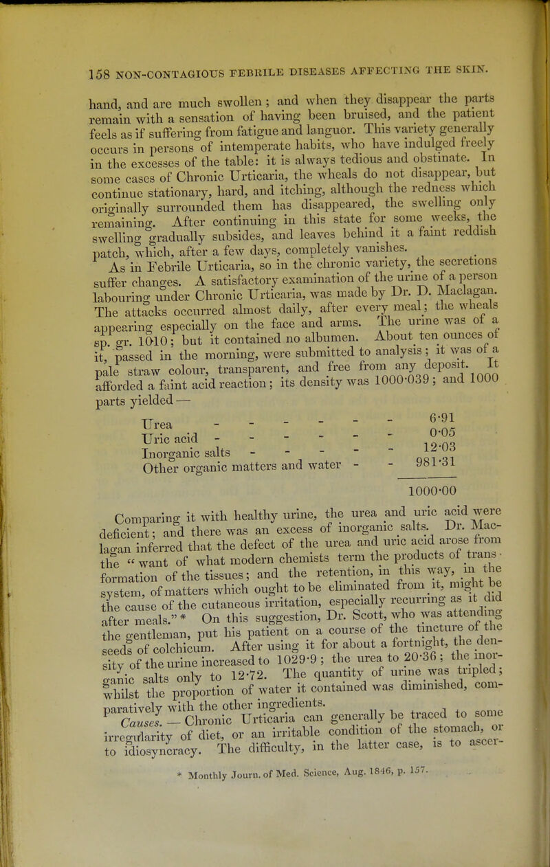 hand, and are much swollen; and when they disappear the parts remain with a sensation of having been bruised, and the patient feels as if suffering from fatigue and languor. This variety general y occurs in persons of intemperate habits, who have indulged freely in the excesses of the table: it is always tedious and obstmate. in some cases of Chronic Urticaria, the wheals do not disappear, but continue stationary, hard, and itching, although the redness which originally surrounded them has disappeared, the swelling only remaining. After continuing in this state for some weeks, the swelling gradually subsides, and leaves behind it a famt reddish patch, which, after a few days, completely vanishes. As in Febrile Urticaria, so in the chronic variety, the secretions suffer changes. A satisfactory examination of the urine of a person labourino- under Chronic Urticaria, was made by Dr. D. Maclagan. The attacks occurred almost daily, after every meal ; the wheals appearing especially on the face and arms. The urme was of a sp gr. 1 WO ; but it contained no albumen. About^ ten ounces of it, passed in the morning, were submitted to analysis; it was of a pale straw colour, transparent, and free ^^J^^^^^^ f P^').*- .^^^ afforded a faint acid reaction ; its density was 1000-039 ; and 1000 parts yielded — TT . . - - 6-91 Urea - - - _ _ Uric acid - 0-05 Inorganic salts - - -  oqiqi Other organic matters and water - - 981*^1 1000-00 Comparing it with healthy urme, the urea and uric acid were deficient; and there was an excess of inorganic salts Dr. Mac- lagan inferred that the defect of the urea and uric acid arose from the  want of what modern chemists term the products of trans ^ formation of the tissues; and the retention, m this way, m the Ltte^ ought to be eliminated f--/* -i^f the cause of the cutaneous irritation, especially recurring as it did Ster meals.* On this suggestion. Dr. ^cott, fo was a^^^^^^^ the o-entleman, iDut his patient on a course of the tincture of the Ldf of coTchi;um. Af?er using it for about a fortnight, the den- sitv of the urine increased to 1029-9; the urea to 20-36 ; the mor- sity ot tneui to 12-72. The quantity of urine was tripled; r^l^tf UiS^^ - generally be traced to some irre^Xtty oV diet, or an irritable condition of the stomad^^^^^ to idiosyncracy. The difficulty, in the latter case, is to ascci * Monthly Journ.of Med. Science, Aug. 1846, p. 157.