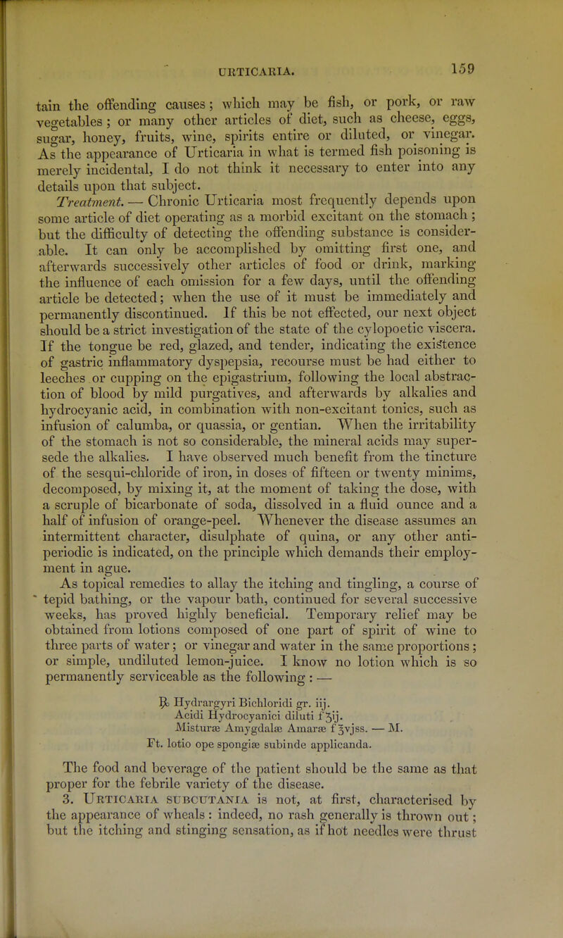 tain the offending causes; which may be fish, or pork, or raw vegetables; or many other articles of diet, such as cheese, eggs, sugar, honey, fruits, wine, spirits entire or diluted, or vinegar. As the appearance of Urticaria in what is termed fish poisoning is merely incidental, I do not think it necessary to enter into any details upon that subject. Treatment. — Chronic Urticaria most frequently depends upon some article of diet operating as a morbid excitant on the stomach ; but the difficulty of detecting the offending substance is consider- able. It can only be accomplished by omitting first one, and afterwards successively other articles of food or drink, marking the influence of each omission for a few days, until the offending article be detected; when the use of it must be immediately and permanently discontinued. If this be not effected, our next object should be a strict investigation of the state of the cylopoetic viscera. If the tongue be red, glazed, and tender, indicating the existence of gastric inflammatory dyspepsia, recourse must be had either to leeches or cupping on the epigastrium, following the local abstrac- tion of blood by mild purgatives, and afterwards by alkalies and hydrocyanic acid, in combination with non-excitant tonics, such as infusion of calumba, or quassia, or gentian. When the irritability of the stomach is not so considerable, the mineral acids may super- sede the alkalies. I have observed much benefit from the tincture of the sesqui-chloride of iron, in doses of fifteen or twenty minims, decomposed, by mixing it, at the moment of taking the dose, with a scruple of bicarbonate of soda, dissolved in a fluid ounce and a half of infusion of orange-peel. Whenever the disease assumes an intermittent character, disulphate of quina, or any other anti- periodic is indicated, on the principle which demands their employ- ment in ague. As topical remedies to allay the itching and tingling, a course of  tepid bathing, or the vapour bath, continued for several successive weeks, has proved highly beneficial. Temporary relief may be obtained from lotions composed of one part of spirit of wine to three parts of water; or vinegar and water in the sam.e proportions; or simple, undiluted lemon-juice. I know no lotion which is so permanently serviceable as the following : — ^3 Hydrargyri Blcliloridi gr. iij. Acidi Hydrocyanici diluti f ^ij. Misturse Amygdalas Arnaras f §vjss. — M. Ft. lotio ope spongias subinde applicanda. The food and beverage of the patient should be the same as that proper for the febrile variety of the disease. 3. Urticaria subcutania is not, at first, characterised by the appearance of wheals : indeed, no rash generally is thrown out; but the itching and stinging sensation, as if hot needles were thr ust