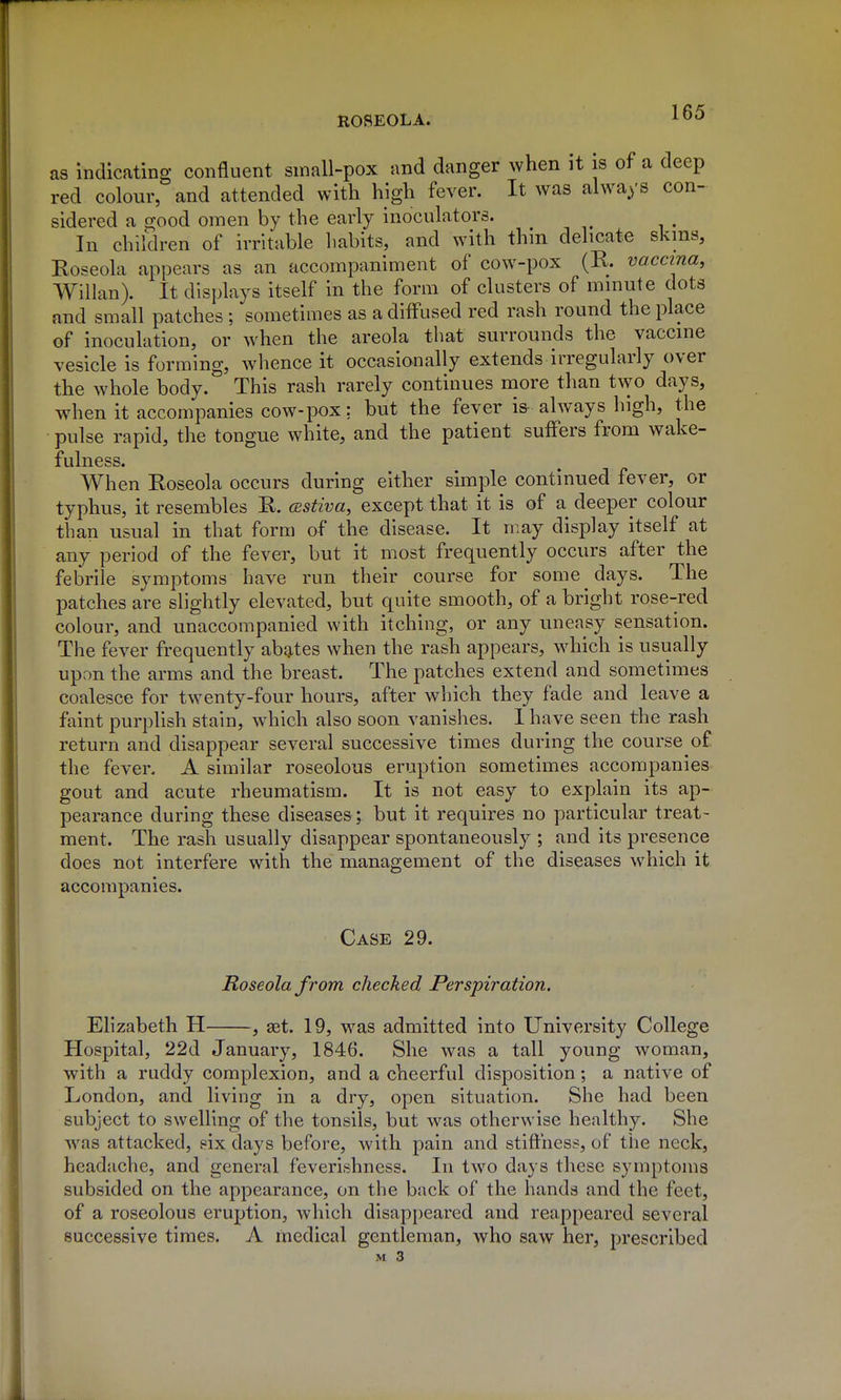 as indicating confluent small-pox and danger when it is of a deep red colour, and attended with high fever. It was always con- sidered a good omen by the early inoculators. In children of irritable habits, and with thm delicate skms, Roseola appears as an accompaniment of cow-pox (R. vaccina, Willan). It displays itself in the form of clusters of minute dots and small patches ; sometimes as a diffused red rash round the place of inoculation, or when the areola that surrounds the vaccine vesicle is forming, whence it occasionally extends irregularly over the whole body. This rash rarely continues more than two days, when it accompanies cow-pox; but the fever is-always high, the pulse rapid, the tongue white, and the patient suffers from wake- fulness. When Roseola occurs during either simple continued fever, or typhus, it resembles R. cBstiva, except that it is of a deeper colour than usual in that form of the disease. It may display itself at any period of the fever, but it most frequently occurs after the febrile symptoms have run their course for some days. The patches are slightly elevated, but quite smooth, of a bright rose-red colour, and unaccompanied with itching, or any uneasy sensation. The fever frequently abates when the rash appears, which is usually upon the arms and the breast. The patches extend and sometimes coalesce for twenty-four hours, after which they fade and leave a faint purplish stain, which also soon vanishes. I have seen the rash return and disappear several successive times during the course of the fever. A similar roseolous eruption sometimes accompanies gout and acute rheumatism. It is not easy to explain its ap- pearance during these diseases; but it requires no particular treat- ment. The rash usually disappear spontaneously ; and its presence does not interfere with the management of the diseases which it accompanies. Case 29. Roseola from checked Perspiration. Elizabeth H , ast. 19, was admitted into University College Hospital, 22d January, 1846. She was a tall young woman, with a ruddy complexion, and a cheerful disposition; a native of London, and living in a dry, open situation. She had been subject to swelling of the tonsils, but was otherwise healthy. She Avas attacked, eix days before, with pain and stiffness, of the neck, headache, and general feverishness. In two days these symptoms subsided on the appearance, on the back of the hands and the feet, of a roseolous eruption, which disappeared and reappeared several successive times. A medical gentleman, who saw her, prescribed