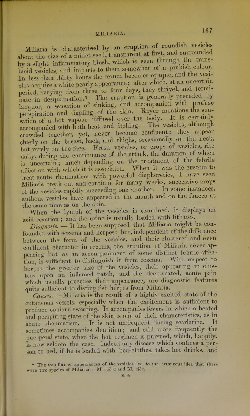 MILIARIA. Miliaria is characterised by an eruption of roundish vesicles abou the size of a nnllet seed, transparent at first, and surrounded by a slight inflammatory blush, which is seen through the trans- lucid vesicles, and imparts to them somewhat of a pmkish colour. In less than thirty hours the serum becomes opaque, and the vesi- cles acquire a white pearly appearance; after which, at an uncertain period, varying from three to four days they shrivel, and ternn- nate in desquamation.* The eruption is generally preceded by lano-uor, a sensation of sinking, and accompanied with profuse perspiration and tingling of the skin. Rayer mentions the sen- sation of a hot vapour diffused over the body. It is certainly accompanied with both heat and itching. The vesicles, although crowded together, yet, never become confluent: they appear chiefly on the breast, back, and thighs, occasionally on the neck, but rarely on the face. Fresh vesicles, or crops of vesicles, rise daily, during the continuance of the attack, the duration of which is uncertain ; much depending on the treatment of the febrile affection with which it is associated. When it was the custom to treat acute rheumatism with powerful diaphoretics, I have seen Miliaria break out and continue for many weeks, successive crops of the vesicles rapidly succeeding one another. In some instances, apthous vesicles have appeared in the mouth and on the fauces at the same time as on the skin. • i • t i When the lymph of the vesicles is examined, it displays an acid reaction; and the urine is usually loaded with lithates. Diac/nosis. — lt has been supposed that Miliaria might be con- founded with eczema and herpes: but, independent of the difference between the form of the vesicles, and their clustered and even confluent character in eczema, the eruption of Miliaria never ap- pearing but as an accompaniment of some distinct febrile affec • tion, is sufficient to distinguish it from eczema. With respect to herpes, the greater size of the vesicles, their appearing in clus- ters upon an inflamed patch, and the deep-seated, acute pain which usually precedes their appearance, are diagnostic features quite sufficient to distinguish herpes from Miliaria. Causes. — Miliaria is the result of a highly excited state of the cutaneous vessels, especially when the excitement is sufficient to produce copious sweating. It accompanies fevers in which a heated and perspiring state of the skin is one of their characteristics, as in acute rheumatism. It is not unfrequent during scarlatina. It sometimes accompanies dentition; and still more frequently the puerperal state, when the hot regimen is pursued, which, happily, is now seldom the case. Indeed any disease which confines a per- son to bed, if he is loaded with bed-clothes, takes hot drinks, and • The two former appearances of the vesicles led to the erroneous idea that there were two species of Miliaria — M. rubra and M. alba.