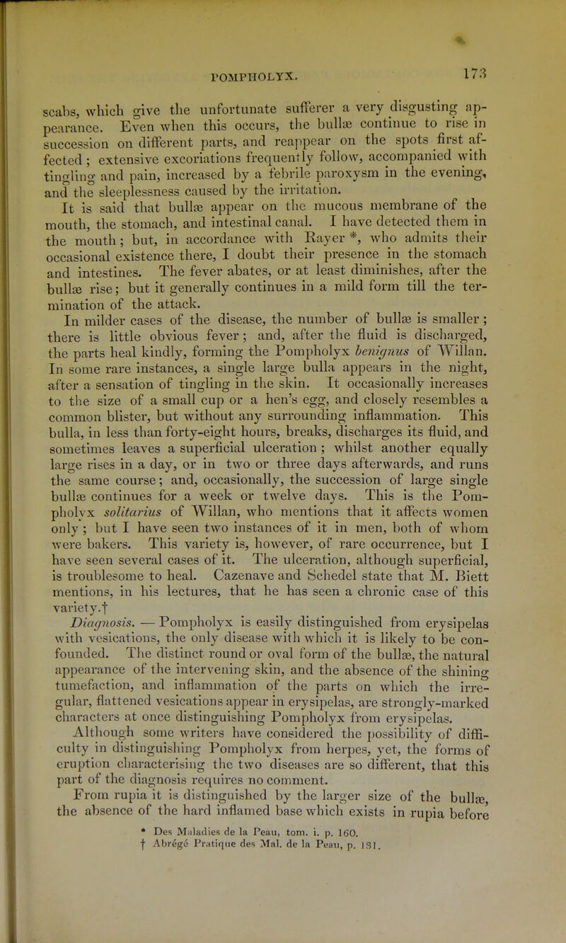 scabs, which give the unfortunate sufferer a very disgusting ap- pearance. Even when this occurs, the bullae continue to rise in succession on different parts, and reappear on the spots first af- fected ; extensive excoriations frequently follow, accompanied with tingling and pain, increased by a febrile paroxysm in the evening, and the sleeplessness caused by the irritation. It is said that bullae appear on the mucous membrane of the mouth, the stomach, and intestinal canal. I have detected them in the mouth ; but, in accordance with Rayer *, who admits their occasional existence there, I doubt their presence in the stomach and intestines. The fever abates, or at least diminishes, after the bullje rise; but it generally continues in a mild form till the ter- mination of the attack. In milder cases of the disease, the number of bullae is smaller; there is little obvious fever; and, after the fluid is discharged, the parts heal kindly, forming the Pompholyx benignus of Willan. In some rare instances, a single large bulla appears in the night, after a sensation of tingling in the skin. It occasionally increases to the size of a small cup or a hen's egg, and closely resembles a common blister, but without any surrounding inflammation. This bulla, in less than forty-eight hours, breaks, discharges its fluid, and sometimes leaves a superficial ulceration ; whilst another equally large rises in a day, or in two or three days afterwards, and runs the same course; and, occasionally, the succession of large single bullae continues for a week or twelve days. This is the Pom- pholvx solitarius of Willan, who mentions that it affects women only ; but I have seen two instances of it in men, both of whom were bakers. This variety is, however, of rare occurrence, but I have seen several cases of it. The ulceration, although superficial, is troublesome to heal. Cazenave and Schedel state that M. Biett mentions, in his lectures, that he has seen a chronic case of this variety, t Diagnosis. — Pompholyx is easily distinguished from erysipelas with vesications, the only disease with which it is likely to be con- founded. The distinct round or oval form of the bullae, the natural appearance of the intervening skin, and the absence of the shining tumefaction, and inflammation of the parts on which the irre- gular, flattened vesications appear in erysipelas, are strongly-marked characters at once distinguishing Pompholyx from erysipelas. Although some writers have considered the i)Ossibility of diffi- culty in distinguishing Pompholyx from herpes, yet, the forms of eruption characterising the two diseases are so different, that this part of the diagnosis requires no comment. From rupia it is distinguished by the larger size of the bullse the absence of the hard inflamed base v/hich exists in rupia before • Des Maladies de la Peau, torn. i. p. 160. f Abrege Pratique des Mai. de la Peau, p. ISI.