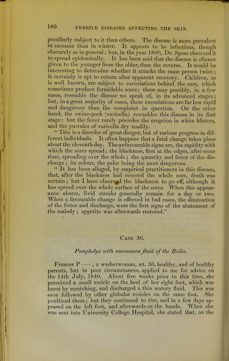 peculiarly subject to it than others. The disease is more prevalent in summer than in winter. It appears to be infectious, though obscurely so in general; but, in the year 1800, Dr. Spear observecfit to spread epidemically. It has been said that the disease is oftener given to tlie younger from the older, than the reverse. It would be interesting to determine whether it attacks the same person twice ; it certainly is apt to return after apparent recovery. Children, as is well known, are subject to excoriations behind the ears, which sometimes produce formidable sores; these may possibly, in a few cases, resemble the disease we speak of, in its advanced stages; but, in a great majority of cases, these excoriations are far less rapid and dangerous than the complaint in question. On the other hand, the swine-pock (varicella) resembles this disease in its first stage: but the fever rarely precedes the eruption in white bhsters, and the pustules of varicella dry readily. This is a disorder of great danger, but of various progress in dif- ferent individuals. It often happens that a fatal change takes place about the eleventh day. The unfavourable signs are, the rapidity with which the sores spread; the blackness, first at the edges, after some time, spreading over the whole; the quantity and foetor of the dis- charge ; its colour, the paler being the most dangerous.  It has been alleged, by empirical practitioners in this disease, that, after the blackness had covered the whole sore, death was certain ; but I have obser^^d the blackness to go off, although it has spread over the whole surface of the sores. When this appear- ance abates, livid streaks generally remain for a day or two. When a favourable change is effected in bad cases, the diminution of the fcetor and discharge, were the first signs of the abatement of the malady ; appetite was afterwards restored. Case 30. Pompholyx with uncommon fluid of the BuUcb. Frances P , a washerwoman, set. 50, healthy, and of healthy parents, but in poor circumstances, applied to me for advice on the 14th July, 1840. About five weeks prior to this time, she perceived a small vesicle on the heel of her right foot, which,was burst by scratching, and discharged a thin watery fluid. This was soon followed by other globular vesicles on the same foot. She poulticed them; but they continued to rise, and in a few days ap- peared on the left foot, and afterwards on the hands. When she was sent into University College Hospital, she stated that, on the