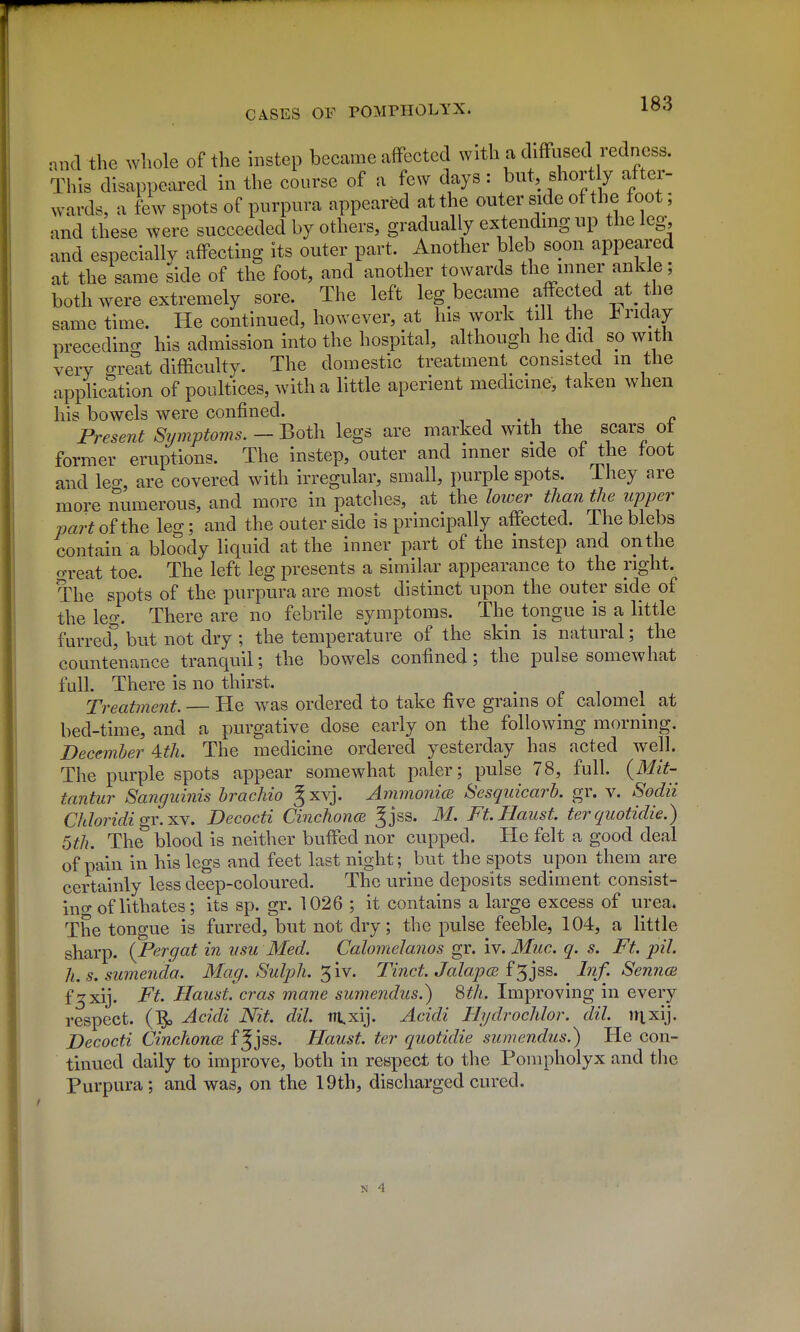 and the wliole of the instep became affected with a diffused redness. This disappeared in the course of a few days : but, short y after- wards, a few spots of purpura appeared at the outer side of the foot; and these were succeeded by others, gradually extending up the leg, and especially affecting its outer part. Another bleb soon appeared at the same side of the foot, and another towards the inner ankle; both were extremely sore. The left leg became affected at^ the same time. He continued, however, at his work till the iriday preceding; his admission into the hospital, although he did so with very o-retit difficulty. The domestic treatment consisted in the application of poultices, with a little aperient medicine, taken when his bowels were confined. -, -, ..i ^ Present Symptoms. - Both legs are marked with the scars ot former eruptions. The instep, outer and inner side of the foot and leo-, are covered with irregular, small, purple spots. They are more numerous, and more in patches, at the lower than the upper part oi the leg; and the outer side is principally affected. The blebs contain a bloody liquid at the inner part of the instep and on the oTeat toe. The left leg presents a similar appearance to the right. The spots of the purpura are most distinct upon the outer side of the leg. There are no febrile symptoms. The tongue is a little furred^ but not dry ; the temperature of the skin is natural; the countenance tranquil; the bowels confined; the pulse somewhat full. There is no thirst. Treatment. — He was ordered to take five grains of calomel at bed-time, and a purgative dose early on the following morning. December 4cth. The medicine ordered yesterday has acted well. The purple spots appear somewhat paler; pulse 78, full. (Mit- tantur Sanguinis hrachio ^xvj. Ammonice Sesquicarb. gr. v. Sodii Chloridio-Y.HY. Decocti Cinchon<B Jjss. M, Ft.Haust. ter quotidie.) 5th. The^ blood is neither buffed nor cupi^ed. He felt a good deal of pain in his legs and feet last night; but the spots upon them are certainly less deep-coloured. The urine deposits sediment consist- ino- of lithates; its sp. gr. 1026 ; it contains a large excess of urea. The tongue is furred, but not dry; the pulse feeble, 104, a little sharp. {Pergat in usu Med. Calomelanos gr. iv. Muc. q. s. Ft. pil. h.s.sumenda. Mag. Sulph. ^iv. Tinct. Jalapcb i^jas. Inf. Senncs f'^xij. Ft. Haust. eras mane sumendus.) 8th. Improving in every respect. (1^ Acidi Nit. dil. m,xij. Acidi Hydrochlor. dil. iH^ij. Decocti CinchoncB f^jss. Haust. ter quotidie sumendus.) Pie con- tinued daily to improve, both in respect to the Pompholyx and the Purpura; and was, on the 19th, discharged cured.