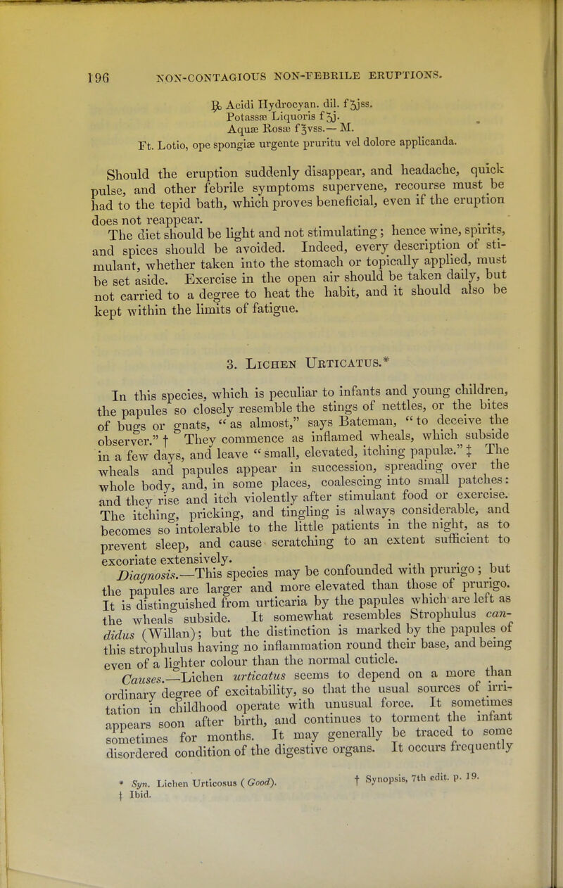 9, Acidi Hydrocyan. dil. f 5jss. Potassae Liquoi'is f ^j- Aquffi Rosse f ^vss.— M. Ft. Lotio, ope spongiae urgente pruritu vel dolore applicanda. Should the eruption suddenly disappear, and headache, quick pulse, and other febrile symptoms supervene, recourse must be had to the tepid bath, which proves beneficial, even if the eruption does not reappear. The diet should be light and not stimulatmg; hence wme, spirits, and spices should be avoided. Indeed, every description of sti- mulant, whether taken into the stomach or topically applied, must be set aside. Exercise in the open air should be taken daily, but not carried to a degree to heat the habit, and it should also be kept within the limits of fatigue. 3. Lichen Urticatus.* In this species, which is peculiar to infants and young children, the papules so closely resemble the stings of nettles, or the bites of bugs or gnats,  as almost, says Bateman,  to deceive the observer. f They commence as inflamed wheals, which subside in a few'days, and leave small, elevated, itching papulje.t The wheals and papules appear in succession, spreading over the whole body, and, in some places, coalescing into small patches: and they rise and itch violently after stimulant food or exercise. The itching, pricking, and tinghng is always considerable, and becomes so intolerable to the little patients in the night, as to prevent sleep, and cause scratching to an extent sufficient to excoriate extensively. . -, 1 -xi • i ^ Diagnosis.—species may be confounded with prurigo ; but the papules are larger and more elevated than those of prurigo. It is distinguished from urticaria by the papules which are lett as the wheals subside. It somewhat resembles Strophulus caTz- didus (Willan); but the distinction is marked by the papules ot this strophulus having no inflammation round their base, and being even of a lio-hter colour than the normal cuticle. Causes-—LKohQn urticatus seems to depend on a more than ordinary degree of excitability, so that the usual sources of irri- tation in childhood operate with unusual force. It sometimes annears soon after birth, and continues to torment the intant simetimes for months. It may generally be traced to some disordered condition of the digestive organs. It occurs frequently * Syn. Lichen Urticosus ( Good). t Synopsis, 7th edit. p. 19. 1 Ibid.