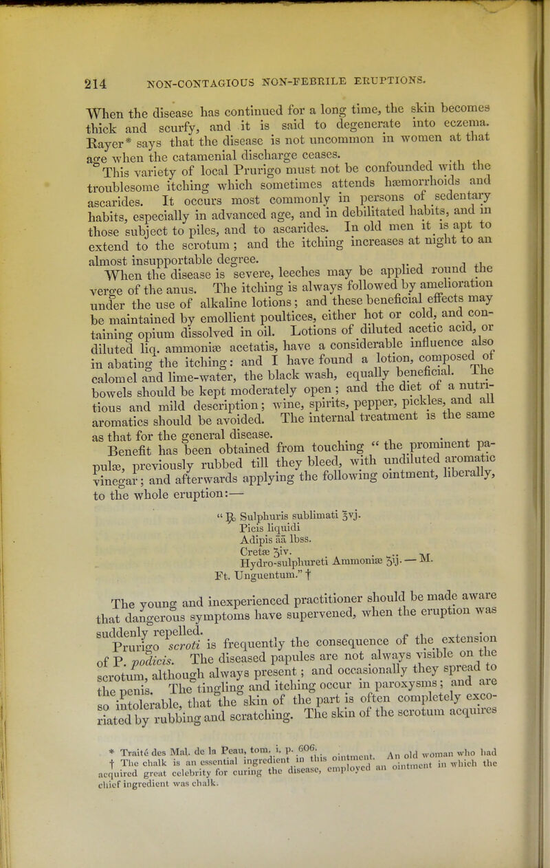 When the disease has continued for a long time, the skin becomes thick and scurfy, and it is said to degenerate into eczema. Rayer* says that the disease is not uncommon m women at that ao-e when the catamenial discharge ceases. . t • i ° This variety of local Prurigo must not be confounded with the troublesome itching which sometimes attends hasmorrhoicls and ascarides. It occurs most commonly in persons of sedentary habits, especially in advanced age, and in debilitated habits, and m those subject to piles, and to ascarides. In old men it_ is apt to extend to the scrotum; and the itching increases at night to an almost insupportable degree. When the disease is severe, leeches may be applied round the verge of the anus. The itching is always followed by amehoration under the use of alkaline lotions; and these beneficial effects may be maintained by emollient poultices, either hot or cold, and con- taining opium dissolved in oil. Lotions of diluted acetic acid, or diluted lio. ammonia acetatis, have a considerable influence also in abating^he itching: and I have found a lotion, composed of calomel and lime-water, the black wash, equally beneficial. Ihe bowels should be kept moderately open; and the diet ot a nutri- tious and mild description; wine, spirits, pepper, pickles, and ail aromatics should be avoided. The internal treatment is the same as that for the general disease. • ^+ ^„ Benefit has been obtained from touching - the prominent pa- pula, previously rubbed till they bleed, with undiluted aromatic vinegai; and afterwards applying the foUowmg ointment, liberally, to the whole eruption:—  9) Sulphuris sublimati ^vj. Picis liquidi Adipis aa Ibss. Crete 5iv. . Hydro-sulpluireti Ammonia 51J. — iVi. Ft. Unguentum. t The younK and inexperienced practitioner should be made aware that dangerous symptoms have supervened, when the eruption was PrmirS is frequently the consequence of the extension of P mdicis. The diseased papules are not always visible on tbe scrotum Sough always present; and occasionally they spread to S The tingling and itching occur in paroxysms; and are Slemble, tha^the^sH the^part is often completely cxco- rLed bbing and scratching. The skin of the scrotum acquires acqmrcd great celebrity for curing the disease, employed an ointment chief ingredient was chalk.