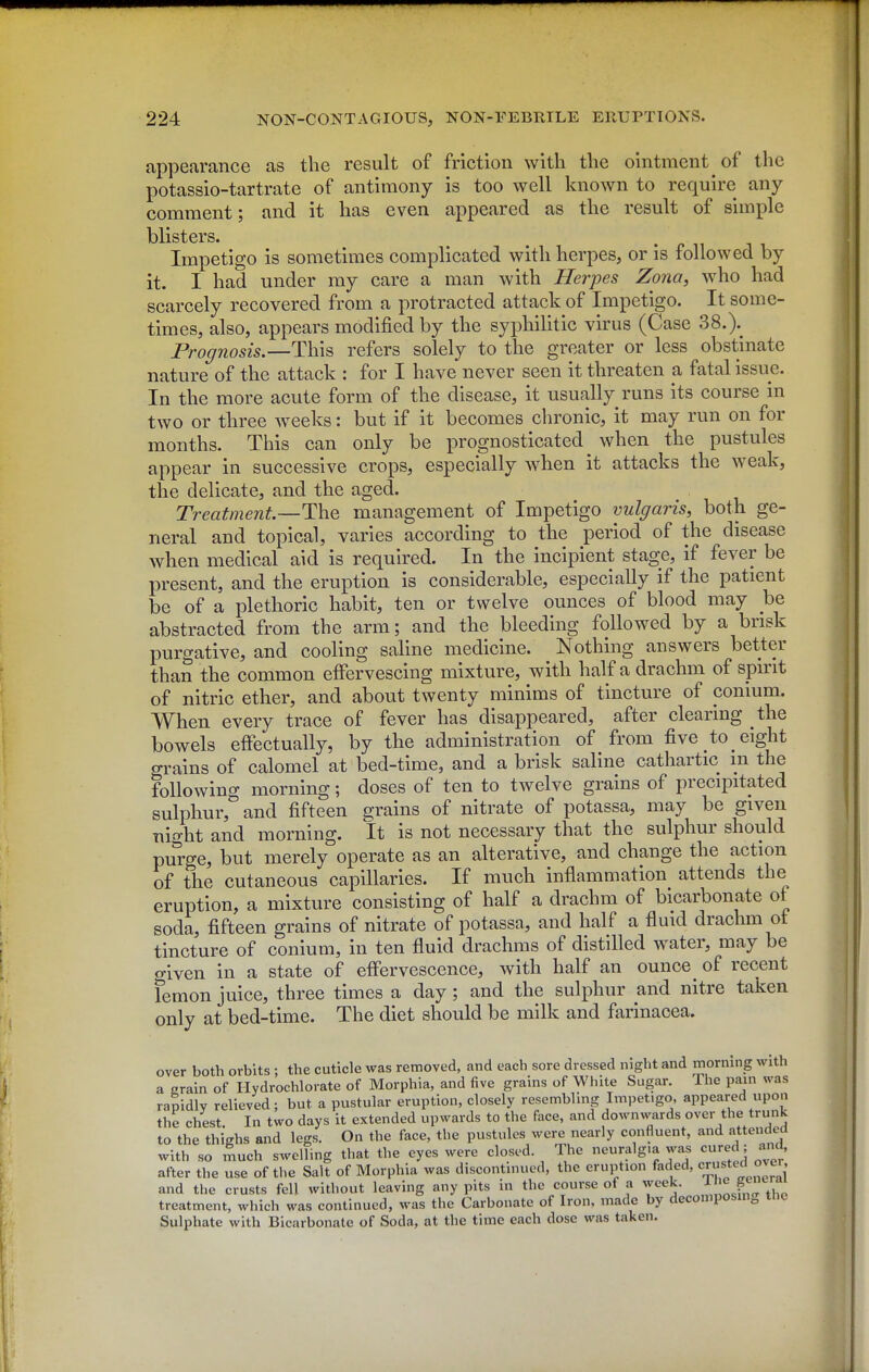 appearance as the result of friction with the ointment of the potassio-tartrate of antimony is too well known to require any comment; and it has even appeared as the result of simple blisters. . n ^^ Impetigo is sometimes complicated with herpes, or is followed by it. I had under my care a man with Herpes Zona, who had scarcely recovered from a protracted attack of Impetigo. It some- times, also, appears modified by the syphilitic virus (Case 38.).^ Prognosis.—refers solely to the greater or less obstinate nature of the attack : for I have never seen it threaten a fatal issue. In the more acute form of the disease, it usually runs its course in two or three weeks: but if it becomes chronic, it may run on for months. This can only be prognosticated^ when the pustules appear in successive crops, especially when it attacks the weak, the delicate, and the aged. Treatment—The management of Impetigo vulgaris, both ge- neral and topical, varies according to the period of the disease when medical aid is required. In the incipient stage, if fever be present, and the eruption is considerable, especially if the patient be of a plethoric habit, ten or twelve ounces of blood may be abstracted from the arm; and the bleeding followed by a brisk purgative, and cooling saline medicine. Nothing answers better than the common effervescing mixture, with half a drachm of spirit of nitric ether, and about twenty minims of tincture of conium. When every trace of fever has disappeared, after clearing the bowels effectually, by the administration of from five to eight grains of calomel at bed-time, and a brisk saline cathartic m the following morning; doses of ten to twelve grains of precipitated sulphur, and fifteen grains of nitrate of potassa, may be given night and morning. It is not necessary that the sulphur should purge, but merely operate as an alterative, and change the action of the cutaneous capillaries. If much inflammation attends the eruption, a mixture consisting of half a drachm of bicarbonate of soda, fifteen grains of nitrate of potassa, and half a fluid drachm ot tincture of conium, in ten fluid drachms of distilled water, may be o-iven in a state of effervescence, with half an ounce _ of recent femon juice, three times a day; and the sulphur and nitre taken only at bed-time. The diet should be milk and farinacea. over both orbits ; the cuticle was removed, and each sore dressed night and morning with a erain of Hydrochlorate of Morphia, and five grains of White Sugar. The pain was rapidly relieved; but a pustular eruption, closely resembling Impetigo, appeared upou the chest In two days it extended upwards to the face, and downwards over the trunk to the thighs and legs. On the face, the pustules were nearly confluent, and attended with so much swelling that the eyes were closed. The neuralgia was cured; and after the use of the Salt of Morphia was discontmued, the eruption faded, ^rus^'^; and the crusts fell without leaving any pits in the course of a week. | J^^'^ treatment, which was continued, was the Carbonate of Iron, made by decomposm^ tnc Sulphate with Bicarbonate of Soda, at the time each dose was taken.