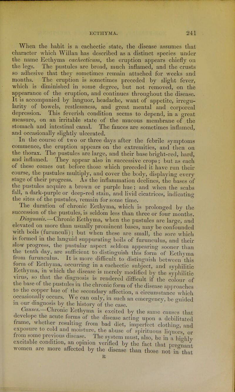 When the habit is a cachectic state, the disease assumes that character which Will an has described as a distinct siDecies under the name Ecthyma cachecticum, the eruption appears chiefly on the legs. The pustules are broad, much inflamed, and the crusts so adhesive that they sometimes remain attached for weeks and months. The eruption is sometimes preceded by slight fever, which is diminished in some degree, but not removed, on the appearance of the eruption, and continues throughout the disease. It is accompanied by languor, headache, want of appetite, irregu- larity of bowels, restlessness, and great mental and corporeal depression. This feverish condition seems to depend, in a great measure, on an irritable state of the mucous membrane of the stomach and intestinal canal. The fauces are sometimes inflamed, and occasionally slightly ulcerated. In the course of two or three days after the febrile symptoms commence, the eruption appears on the extremities, and then on the thorax. The pustules are large, and their base bright-red, hard, and inflamed. They appear also in successive crops; but as each of these comes out before those which preceded it have run their course, the pustules multiply, and cover the body, displaying every stage of their progress. As the inflammation declines, the bases of the pustules acquire a brown or purple hue; and when the scabs fall, a dark-purple or deep-red stain, and livid cicatrices, indicating the sites of the pustules, remain for some time. The duration of chronic Ecthyma, which is prolonged by tlie succession of the pustules, is seldom less than three or four months. Diagnosis.—Q\\Yomc Ecthyma, when the pustules are large, and elevated on more than usually prominent bases, may be confounded with boils (furuncuh); but when these are small, the sore which IS formed in the languid suppurating boils of furunculus, and their slow progress, the pustular aspect seldom appearing sooner than the tenth day, are sufficient to distinguish this form of Ecthyma from furunculus. It is more difficult to distinguish between this form of Ecthyma, occurring in a cachectic subject, and syphilitic Ecthyma, m which the disease is merely modified by the sy])hilitic vn-us, so that the diagnosis is rendered difficult if the colour of the base of the pustules in the chronic form of the disease approaches to the copper hue of the secondary afl-ection, a circumstance which occasionally occurs. We can only, in such an emergency, be guided m our diagnosis by the historv of the case. Causes.—Q\M'omQ Ecthyma is excited by the same causes that develope the acute forms of the disease acting upon a debilitated frame, whether resulting from bad diet, imperfect clothino- and exposure to cold and moisture, the abuse of spirituous liquw-s or from some previous disease. The system must, also, be in a hio-hlv excitable condition, an opinion verified by the fact that Dreo-nant women are more affected by the disease than those not in tint