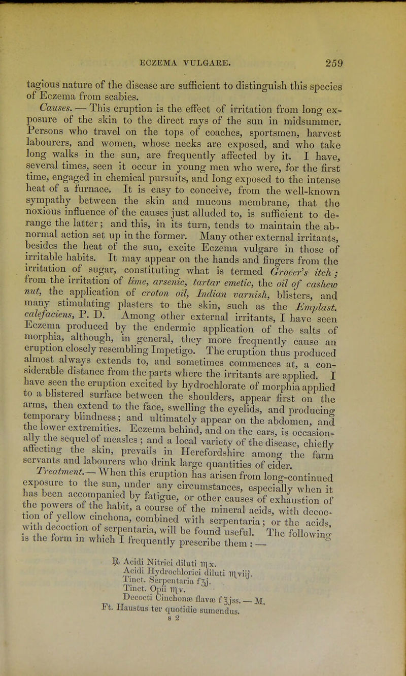 tagioiis nature of the disease are sufficient to distinguish this species of Eczema from scabies. Causes. — This eruption is the effect of irritation from long ex- posure of the skin to the direct rays of the sun in midsummer. Persons who travel on the tops of coaches, sportsmen, harvest labourers, and women, whose necks are exposed, and who take long walks in the sun, are frequently affected by it. I have, several times, seen it occur in young men who were, for the first time, engaged in chemical pursuits, and long exposed to the intense heat of a furnace. It is easy to conceive, from the well-known sympathy between the skin and mucous membrane, that the noxious influence of the causes just alluded to, is sufficient to de- range the latter; and this, in its turn, tends to maintain the ab- normal action set up in the former. Many other external irritants, besides the heat of the sun, excite Eczema vulgare in those of irritable habits. It may appear on the hands and fingers from the irritation of sugar, constituting what is termed Grocer's itch; from the irritation of lime, arse?iic, tartar emetic, the oil of cashew nut, the application of croto?i oil, Indian varnish, blisters, and many stimulating plasters to the skin, such as the Emplast. calefaciens, P. D. Among other external irritants, I have seen Ji^czema produced by the endermic application of the salts of morphia, although, in general, they more frequently cause an eruption closely resembling Impetigo. The eruption thus produced almost always extends to, and sometimes commences at, a con- siderable distance from the parts where the irritants are applied. I have seen the eruption excited by hydrochlorate of morphia applied to a bhstered surface between the shoulders, appear first on the arms, then extend to the face, swelling the eyelids, and producino- temporary blindness; and ultimately appear on the abdomen, and the lower exti;emities. Eczema behind, and on the ears, is occasion- aUy the sequel of measles ; and a local variety of the disease, chiefly affecting the skin, prevails in Herefordshire amon^ the farm servants and labourers who drink large quantities of cider Tr.^^m.^^.--When this eruption has arisen from long-continued exposure to the sun, under any circumstances, especially when h has been -cconipamed by fatigue, or other causes of exhaustion of the powers of the habit, a course of the mineral acids, with decoo tion of yellow cinchona, combined with serpentaria; ^r the acids with decoction of serpentaria, will be found useful. The following IS the form in which I frequently prescribe them : - !^ Acidi Nitrici diluti Dix. Acidi Ilydrochlorici diluti ITl viii Tinct. Serpentaria f 5j. . Tinct. Oi)ii y\\y. Dccocti CinchonaB flavaj f 5jss. M. Ft. Ilaustus ter quotidie suincndus. 8 2