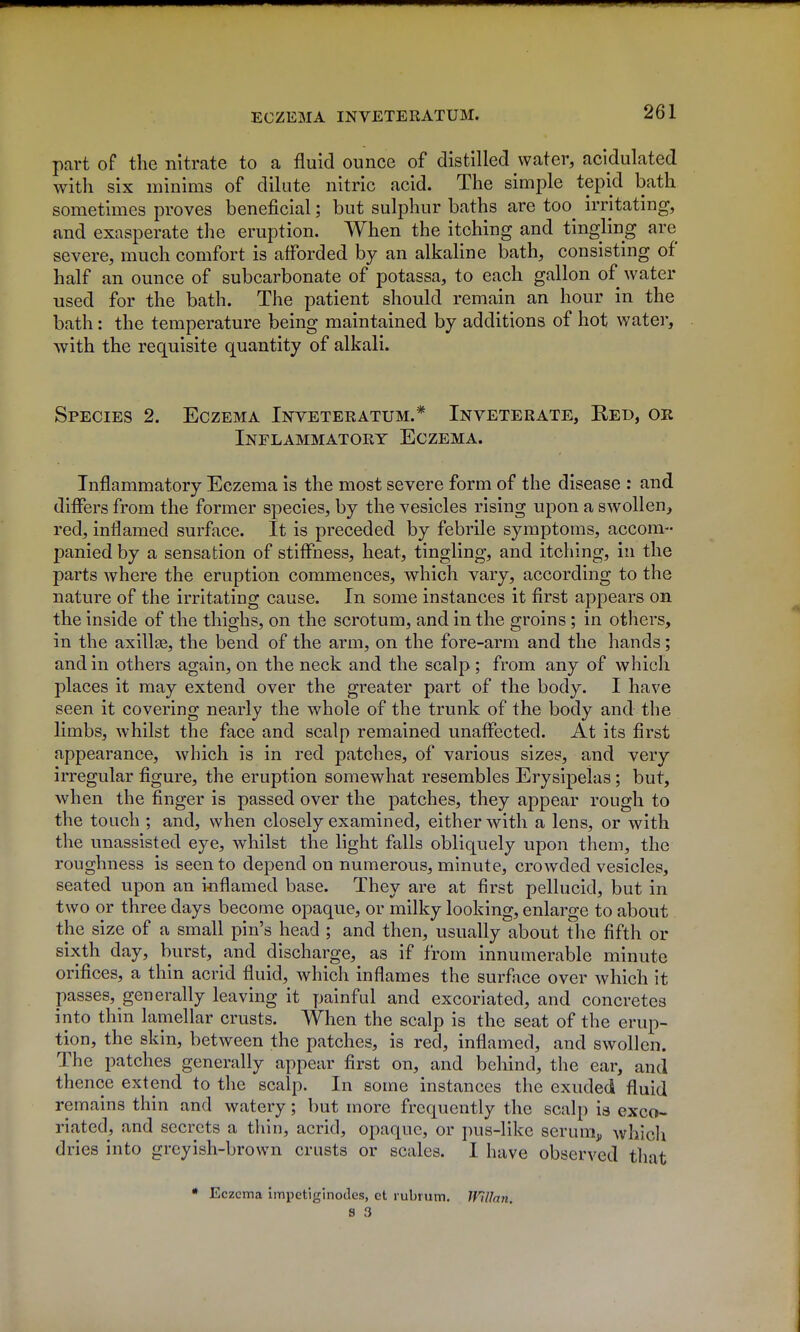 part of the nitrate to a fluid ounce of distilled water, acidulated with six minims of dilute nitric acid. The simple tepid bath sometimes proves beneficial; but sulphur baths are too^ irritating, and exasperate the eruption. When the itching and tingling are severe, much comfort is afforded by an alkaline bath, consisting of half an ounce of subcarbonate of potassa, to each gallon of water used for the bath. The patient should remain an hour in the bath: the temperature being maintained by additions of hot water, with the requisite quantity of alkali. Species 2. Eczema Inveteratum.* Inveterate, Red, or Inflammatory Eczema. Inflammatory Eczema is the most severe form of the disease : and differs from the former species, by the vesicles rising upon a swollen, red, inflamed surface. It is preceded by febrile symptoms, accom- panied by a sensation of stiffness, heat, tingling, and itching, in the parts where the eruption commences, which vary, according to the nature of the irritating cause. In some instances it first appears on the inside of the thighs, on the scrotum, and in the groins; in others, in the axillae, the bend of the arm, on the fore-arm and the hands; and in others again, on the neck and the scalp ; from any of which places it may extend over the greater part of the body. I have seen it covering nearly the whole of the trunk of the body and the limbs, whilst the face and scalp remained unaffected. At its first appearance, which is in red patches, of various sizes, and very irregular figure, the eruption somewhat resembles Erysipelas; but, when the finger is passed over the patches, they appear rough to the touch ; and, when closely examined, either with a lens, or with the unassisted eye, whilst the light falls obliquely upon them, the roughness is seen to depend on numerous, minute, crowded vesicles, seated upon an ioflamed base. They are at first pellucid, but in two or three days become opaque, or milky looking, enlarge to about the size of a small pin's head ; and then, usually about the fifth or sixth day, burst, and discharge, as if from innumerable minute orifices, a thin acrid fluid, which inflames the surface over which it passes, generally leaving it painful and excoriated, and concretes into thin lamellar crusts. When the scalp is the seat of the erup- tion, the skin, between the patches, is red, inflamed, and swollen. The patches generally appear first on, and behind, the ear, and thence extend to the scalp. In some instances the exuded fluid remains thin and watery; but more frequently the scalp is exco- riated, and secrets a thin, acrid, opaque, or pus-like serunij, which dries into greyish-brown crusts or scales. I have observed that • Eczema impctiginodes, ct rubrutn. UHIan. B 3