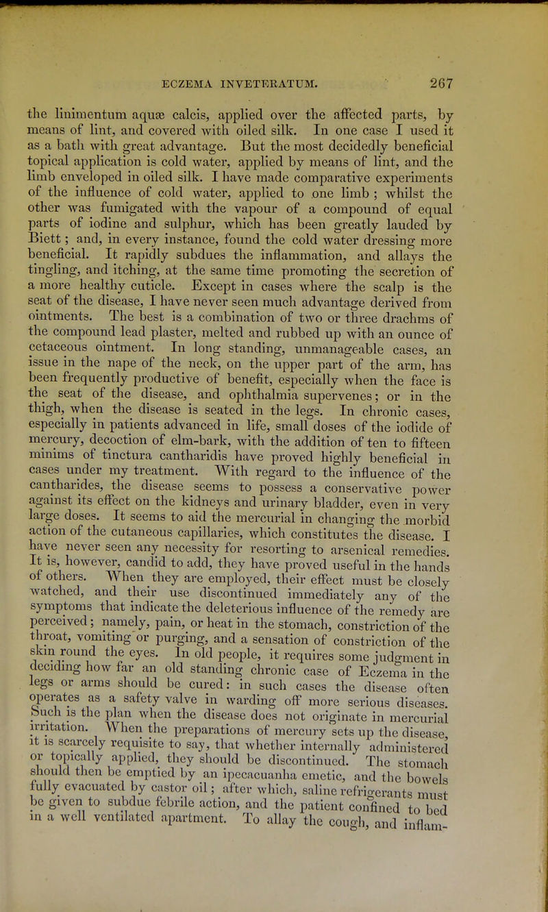 the linimentiim aquas calcis, applied over the affected parts, by means of lint, and covered with oiled silk. In one case I used it as a bath with great advantage. But the most decidedly beneficial topical application is cold water, applied by means of lint, and the limb enveloped in oiled silk. I have made comparative experiments of the influence of cold water, applied to one limb ; whilst the other was fumigated with the vapour of a compound of equal parts of iodine and sulphur, which has been greatly lauded by Biett; and, in every instance, found the cold water dressing more beneficial. It rapidly subdues the inflammation, and allays the tingling, and itching, at the same time promoting the secretion of a more healthy cuticle. Except in cases where the scalp is the seat of the disease, I have never seen much advantage derived from ointments. The best is a combination of two or three drachms of the compound lead plaster, melted and rubbed up with an ounce of cetaceous ointment. In long standing, unmanageable cases, an issue in the nape of the neck, on the upper part of the arm, has been frequently productive of benefit, especially when the face is the seat of the disease, and ophthalmia supervenes; or in the thigh, when the disease is seated in the legs. In chronic cases, especially in patients advanced in life, small doses of the iodide of mercury, decoction of elm-bark, with the addition of ten to fifteen minims of tinctura cantharidis have proved highly beneficial in cases under my treatment. With regard to the influence of the cantharides, the disease seems to possess a conservative power against its effect on the kidneys and urinary bladder, even in very large doses. It seems to aid the mercurial in changing the morbid action of the cutaneous capillaries, which constitutes the disease. I have never seen any necessity for resorting to arsenical remedies. It IS, however, candid to add, they have proved useful in the hands of others. When they are employed, their effect must be closely watched, and their use discontinued immediately any of the symptoms that indicate the deleterious influence of the remedy are perceived; namely, pain, or heat in the stomach, constriction of the throat, vomiting or purging, and a sensation of constriction of the skin round the eyes. In old people, it requires some judgment in deciding how far an old standing chronic case of Eczema in the legs or arms should be cured: in such cases the disease often operates as a safety valve in warding off more serious diseases, huch is the plan when the disease does not originate in mercurial irritation. When the preparations of mercury sets up the disease It IS scarcely requisite to say, that whether internally administered T *^P'^f^^^ apphed, they should be discontinued. The stomach should then be emptied by an ipecacuanha emetic, and the bowels fully evacuated by castor oil; after which, saline refrio-erants must be given to subdue febrile action, and the patient confined to bod in a well ventilated apartment. To allay the cougli, and infl-im