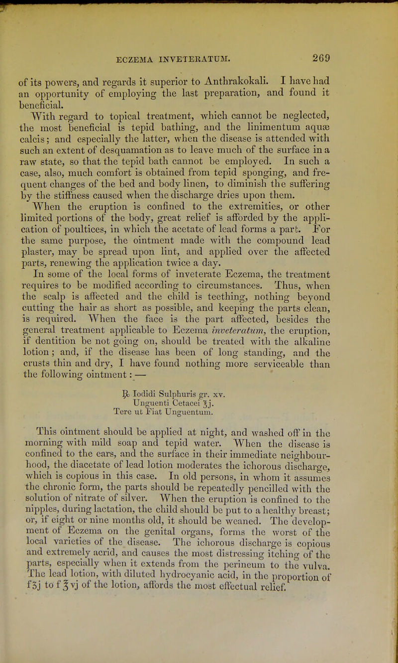 of its powers, and regards it superior to Anthrakokali. I have had an opportunity of employing the last preparation, and found it beneficial. With regard to topical treatment, which cannot be neglected, the most beneficial is tepid bathing, and the linimentum aquas calcis; and especially the latter, when the disease is attended with such an extent of desquamation as to leave much of the surface in a raw state, so that the tepid bath cannot be employed. In such a case, also, much comfort is obtained from tepid sponging, and fre- quent changes of the bed and body linen, to diminish the suffering by the stiffness caused when the discharge dries upon them. When the eruption is confined to the extremities, or other limited portions of the body, great relief is afforded by the appli- cation of poultices, in which the acetate of lead forms a part. For the same purpose, the ointment made with the compound lead plaster, may be spread upon lint, and applied over the affected parts, renewing the application twice a day. In some of the local forms of inveterate Eczema, the treatment requires to be modified according to circumstances. Thus, when the scalp is affected and the child is teething, nothing beyond cutting the hair as short as possible, and keeping the parts clean, is required. When the face is the part affected, besides the general treatment applicable to Eczema inveteratum, the eruption, if dentition be not going on, should be treated with the alkaline lotion; and, if the disease has been of long standing, and the crusts thin and dry, I have found nothing more serviceable than the foUowino; ointment: — lodidi Sulphuris gr. xv. Unguenti Cetacei ^j. Tere ut Fiat Unguentum. This ointment should be applied at night, and washed off in the morning with mild soap and tepid water. When the disease is confined to the ears, and the surface in their immediate neighbour- hood, the diacetate of lead lotion moderates the ichorous discharge, which is copious in this case. In old persons, in whom it assumes the chronic form, the parts should be repeatedly pencilled with the solution of nitrate of silver. When the eruption is confined to the nipples, during lactation, the child should be put to a healthy breast; or, if eight or nine months old, it should be weaned. The develop- ment of Eczema on the genital organs, forms the worst of the local varieties of the disease. The ichorous discharge is copious and extremely acrid, and causes the most distressing itching of the parts, especially when it extends from the perineum to the vulva. The lead lotion, with diluted hydrocyanic acid, in the proportion of f3j to f ^vj of the lotion, affords the most effectual relief.