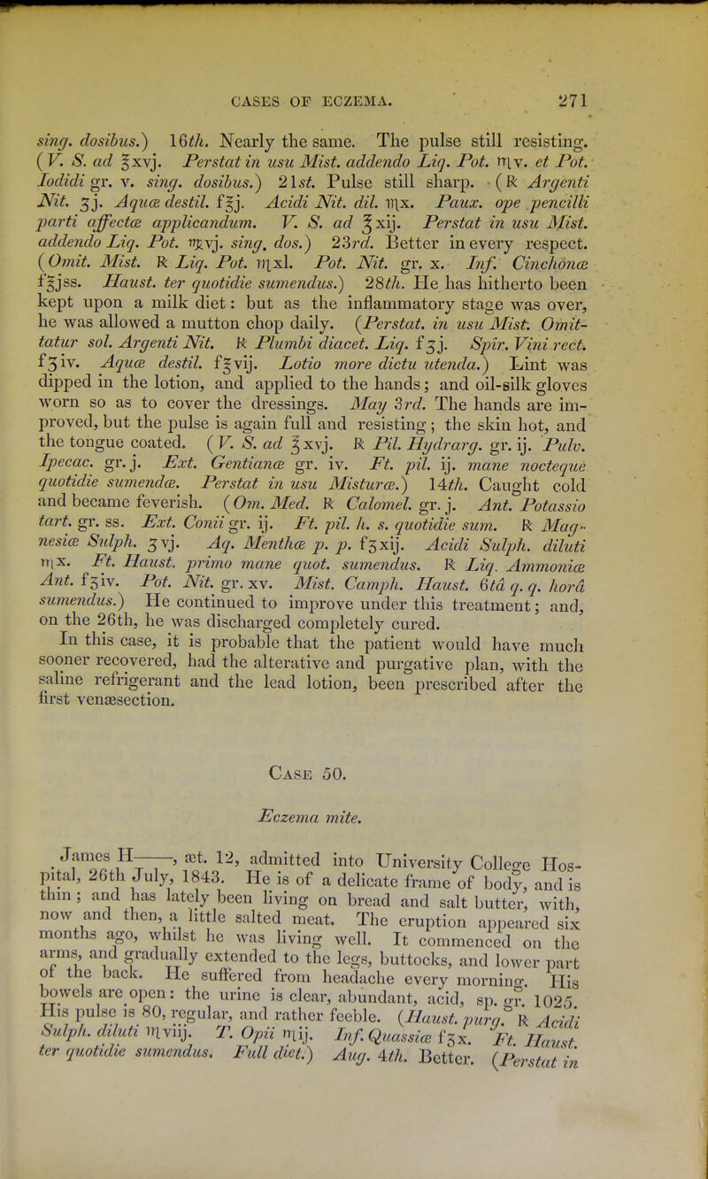 sing, dosibus.) 16th. Nearly the same. The pulse still resisting. ( V. S. ad §xvj. Perstat in usu Mist. add.endo Liq. Pot. »t[v. et Pot. lodidi gr. Y. sing, dosibus.) 2lst. Pulse still sharp. (R Argenti Nit. 3j. AqucB destil. f^j. Acidi Nit. dil. il\x. Paux. ope pencilli parti affectce applicandum. V. S. ad ^xij. Perstat in usu Mist, addenda Liq. Pot. trj^vj. sing, dos.) 22>rd. Better in every respect. {Omit. Mist. R Liq. Pot. rixxh Pot. Nit. gr. x. Inf. CinchoncR fgjss. Haust. ter quotidie sumendus.) 28th. He has hitherto been kept upon a milk diet: but as the inflammatory stage was over, he was allowed a mutton chop daily. {Perstat. in usu Mist. Omit- tatur sol. Argenti Nit. R Plumbi diacet. Liq. f 5 j. Spir. Vim red. f3iv. AqucB destil. f^vij. Lotio more dictu utenda.) Lint was dipped in the lotion, and applied to the hands; and oil-silk gloves worn so as to cover the dressings. May Zrd. The hands are im- proved, but the pulse is again full and resisting; the skin hot, and the tongue coated. ( V. S. ad J xvj. R Pil. Hydrarg. gr. ij. Pulv. Ipecac, gr.j. Ext. Gentiance gr. iv. Ft. pil. ij. mane nocteque quotidie sumendcB. Perstat in usu Misturce.) 14th. Caught cold and became feverish. (Om. Med. R Calomel, gr. j. Ant. Potassio tart. gr. ss. Ext. Conii gr. ij. Ft. pil. h. s. quotidie sum. R Mag- nesicE Sidph. ^vj. Aq. MenthcB p. p. fsxij. Acidi Sulph. diluti nix. Ft. Haust. prima mane quot. sumendus. R Liq. AmmonicB Ant. i^iy. Pot. m gr. XV. Mist. Camph. Haust. 6td q. q. hard sumendus.) He continued to improve under this treatment; and, on the 26th, he was discharged completely cured. In this case, it is probable that the patient would have much sooner recovered, had the alterative and purgative plan, with the sahne refrigerant and the lead lotion, been prescribed after the first vencesection. Case 50. Eczema mite. . fT.' p7T~* ^*^' admitted into University Colleo-e Hos- pital, 26th July 1843 He is of a delicate frame of body, and is thm; and has lately been living on bread and salt butter, with, now and then a little salted meat. The eruption appeared six months ago, whilst he was living well. It commenced on the arms, and gradually extended to the legs, buttocks, and lower part of the back. He suffered from headache every mornino- Hig bowels are open: the urine is clear, abundant, acid, sp cr? 1025 His pulse IS 80, regular, and rather feeble. (Haust. purn^ R Acidi Sulph. diluti inviij. T. Opii n-Lij. InfQuassicB i^x. Ft Haust ter quotidie sumendus. Full diet.) 4^/i. Better. {Perstat in