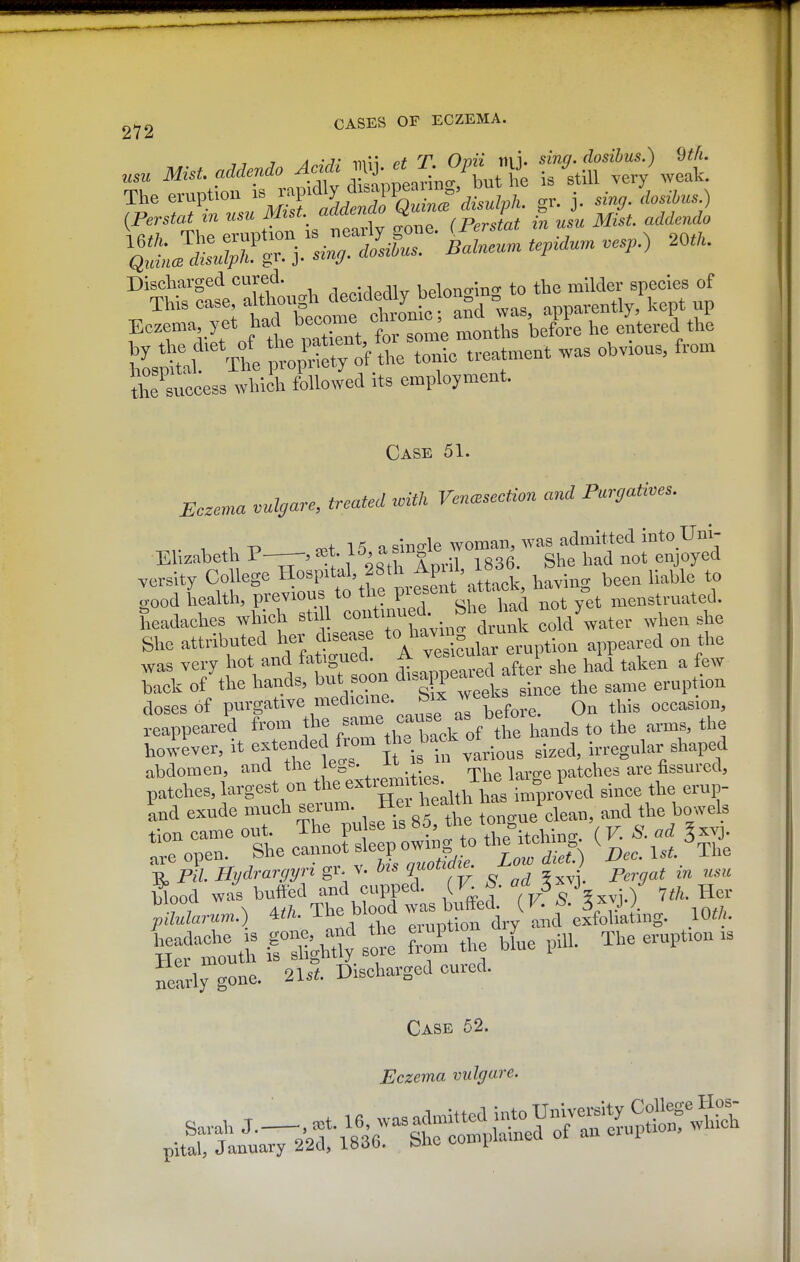 Discliarged cured. .. .. belono-lno- to the milder species of Success which followed its employment. Case 51. Eczema vulcjare, treated n,Uh Ven<,section and Pargati.es. .-,,-13 15 a sino-le woman, was admitted into Uni- Ellzaheth P-—, a;t l^, a sm le ^^^^ ^^^^^^^^ ^ersity College Hospital, 28th Apul, i«^ been liable to good health, previous to the P™f^^d not fet menstruated. Seadaches which stdl cold^ater when she She attributed her to^^^^^^ *°^^;;^ °Xr eruption appeared on the was very hot and tatiguea. ^ i ^ ^ f^^y Tck of the hands, but soon d'-f^P-^^f f^ eruption doses of purgative n^'J'^^f • ^ aTbefore. On this occasion, reappeared from the .^^me cause as be^^ however, it extended from bacJ. o^^.^^^ ^.^^^^ u-regular shaped abdomen, and tl^^^f gs.  ^^,^^3 ^^re fissured, .7 7 ^ A/7? The blood was butted. U^- f * /. . .n//, pilularum.) ^tli. eruDtion dry and exfobatmg. ^If tuth if :Ughay' T the bL pill. The eruption is nearly gone. 21s*. Discharged cured. Case 52. Eczema vulgare.