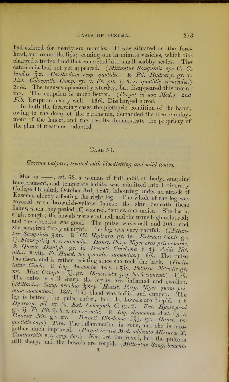 had existed for nearly six months. It was situated on the fore- head, and round the lips; coming out in minute vesicles, which dis- charged a turbid fluid that concreted into small scabby scales. The catamenia had not yet appeared. {Mittantur Sanguinis ope C. C. lumhis Jx. Coxiluvium vesp. quotidie. R Pil. Hydrarg. gr. v. Ext. Colocynth. Comp. gr. v. Ft. pil. ij. h. s. qiwtidie sumendce.) 27th. The menses appeared yesterday, but disappeared this morn- ing. The eruption is much better. {Pergat in usu Med.) 2nd Feb. Eruption nearly well. 16^^. Discharged cured. In both the foregoing cases the plethoric condition of the habit, owing to the delay of the catamenia, demanded the free employ- ment of the lancet, and the results demonstrate the propriety of the plan of treatment adopted. Case 53. Eczema vulgare, treated with bloodletting and mild tonics. Martha , jet. 62, a woman of full habit of body, sano-uine temperament, and temperate habits, was admitted into University t^oUege Hospital, October 3rd, 1847, labouring under an attack of iiczema, chiefly aflecting the right leg. The whole of the leg was covered with brownish-yellow flakes; the skin beneath these Hakes, when they pealed off, was red, tender, and moist. She had a slight cough ; the bowels were confined, and the urine high coloured- and the appetite was good. The pulse was small and 108 ; and she perspired freely at night. The leg was very painful. (Mittan- tur Sanguinis 3xij. R PH. Hydrarg. gr. iv. Extracti Conii gr. ly. J^iantpil.-^. h. s. sumendcE. Haust. Purg. Niger erasprirno mane. %i gr. ij. Decocti CinchoncB f ^j. Acidi Nit, aiiuti^ iilviij. I^t. Haust. ter quotidie sumendus.) Qth. The pulse iias risen, and is rather resisting since she took the bark. ( Omit- tojz^r CmcA R Liq. AmmonicE Acet. Potassm Nitratis <rr, XV. Mzst. Camph f gr. Haust. 4.ta q. q. hord sumend.) llth. The pulse is still sharp, the leg is less inflamed and swolle mum sumendus.) ] m. The blood was bufted and cupped. The 1^ IS better^; the pulse softer, but the bowels are torpid. (R 5'irS^/p 7^-%'''^' ^-S^-y- Hyoscyami p;/ ^' AT. ' ^'''^ ^ ^^V- AminonicB Acet. f^W, Potass^ Nt gr. xv. Decocti Cinchon^ f^j. gr. Haust. ter quotidie cap ) 25th. The inflammation is gone, and she is alto gether much improved. {Pcrgat in usu Med. addendo MixturTx Cantharidis mx sing dos.) Nov. 1st. Improved, but the i^lsef; still sharp, and the bowels are torpid. {Mittantur Sang. \7acMo
