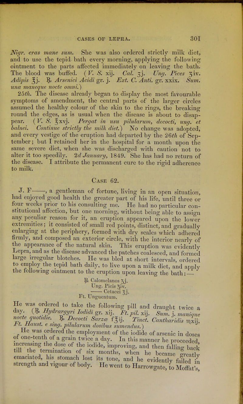 Nigr. eras mane sum. She was also ordered strictly milk diet, and to use the tepid bath every morning, applying the following ointment to the parts affected immediately on leaving the bath. The blood was buffed. (V. S. xij. Cal. 3 j. Ung. Pices 3 iv. Adipis ^j. ^ Arsenici Acidi gr. j. Ext. C. Anti. gr. xxix. Sum. una maneque Jiocte omni.) 25th. The disease already began to display the most favourable symptoms of amendment, the central parts of the larger circles assumed the healthy colour of the skin to the rings, the breaking round the edges, as is usual when the disease is about to disap- pear. (F. *S', Jxvj. Per gat in usu pilularum, decocti, ung. et halnei. Continue strictly the milk diet.^ No change was adopted, and every yestige of the eruption had departed by the '2Qth of Sep- tember; but I retained her in the hospital for a month upon the same severe diet, when she was discharged with caution not to alter it too speedily. 2d January, 1849. She has had no return of the disease. I attribute the permanent cure to the rigid adherence to milk. Case 62. J• ^ J a gentleman of fortune, living in an open situation, had enjoyed good health the greater part of his life, until three or four weeks prior to his consulting me. He had no particular con- stitutional affection, but one morning, without being able to assign any peculiar reason for it, an eruption appeared upon the lower extremities; it consisted of small red points, distinct, and gradually enlarging at the periphery, formed with dry scales which adhered firmly, and composed an exterior circle, with the interior nearly of the appearance of the natural skin. This eruption was evidently Lepra, and as the disease advanced the patches coalesced, and formed large irregular blotches. He was bled at short intervals, ordered to employ the tepid bath daily, to live upon a milk diet, and apply the following ointment to the eruption upon leaving the bath:—- Calomelanos 5j- Ung. Picis 5iV. Cetacei ^j. Ft. Unguentum. He was ordered to take the following pill and draught twice a day {^ Hydrargyri lodidi gr. x\j. Ft. pil. xij. Sum. ]. maninue noctequotidie. ^ Decocti SarzcB f^ij. Tinct. Cantharidis iiixii. J^t. Maust. e sing, pilularum dosibus sumendus.) He was ordered the employment of the iodide of arsenic in doses of one-tenth of a gram twice a day. In this manner he proceeded mcreasmg the dose of the iodide, improving, and then fallino- back till the termination of six months, when he became rcatlv emaciated, his stomach lost its tone, and he evidently faUed ifi strength and vigour of body. He went to Harrowgate, to Moffit's