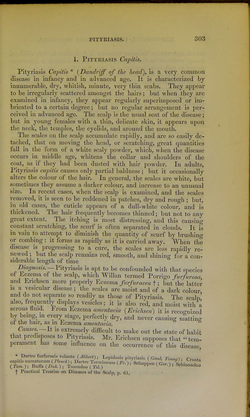 1. Pityriasis Capitis. Pityriasis Capitis * [Dandriff of the head), is a very common disease in infancy and in advanced age. It is characterized by innumerable, dry, whitish, minute, very thin scabs. They appear to be irregularly scattered amongst the hairs; but when they are examined in infancy, they appear regularly superimposed or im- bricated to a certain degree; but no regular arrangement is per- ceived in advanced age. The scalp is the usual seat of the disease; but in young females with a thin, delicate skin, it appears upon the neck, the temples, the eyelids, and around the mouth. The scales on the scalp accumulate rapidly, and are so easily de- tached, that on moving the head, or scratching, great quantities fall in the form of a white scaly powder, which, when the disease occurs in middle age, whitens the collar and shoulders of the coat, as if they had been dusted with hair powder. In adults. Pityriasis capitis causes only partial baldness ; but it occasionally alters the colour of the hair. In general, the scales are white, but sometimes they assume a darker colour, and increase to an unusual size. In recent cases, when the scalp is examined, and the scales removed, it is seen to be reddened in patches, dry and rough ; but, in old cases, the cuticle appears of a dull-white colour, and is thickened. The hair frequently becomes thinned; but not to any great extent. The itching is most distressing, and this causing constant scratching, the scurf is often separated in clouds. It is in vain to attempt to diminish the quantity of scurf by brushing or combing : it forms as rapidly as it is carried away. When the disease is progressing to a cure, the scales are less rapidly re- newed ; but the scalp remains red, smooth, and shining for a con- siderable length of time Diaffnosis. — Vityvmsis is apt to be confounded with that species of Eczema of the scalp, which Willan termed Porrigo furfurosa, and Erichsen more properly Eczema furfuracea f ; but the latter IS a vesicular disease; the scales are moist and of a dark colour and do not separate so readily as those of Pityriasis. The scalp also, frequently displays vesicles; it is also red, and moist with a serous fluid. From Eczema amentacia {Erichsen) it is recognized by being, m every stage, perfectly dry, and never causing matting ot the hair, as in Eczema amentacia. Causes —It is extremely difficult to make out the state of habit that predisposes to Pityriasis. Mr. Erichsen supposes that  tem- perament has some influence on the occurrence of this disease, * Dartre furfuracis volante {AUhert); Lepidosis pityriasis (Good, Youvn^' Cru.fn capitis numatorum {Pleuck) ; Dartre Tarmineuse (Fr.) : Schunnen ( o/rT V'^.- , ( Tarn. ) ; BufFa {Duk.) ; Tsoondoo ( Tel.) ^ ^ ociiuppcn ( Ger.) , Scliioondoo