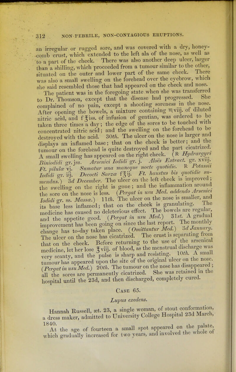 an irreo-ular. or rugged sore, and was covered with a dry, honey- comb crust, which'^extended to the left ala of the nose, as well as to a part of the cheek. There was also another deep ulcer, larger than a shilling, which proceeded from a tumour similar to the other, situated on the outer and lower part of the same cheek. There was also a small swelling on the forehead over the eyebrow, which she said resembled those that had appeared on the cheek and nose. The patient was in the foregoing state when she was transferred to Br. Thomson, except that the disease had progressed. bhe complained of no pain, except a shooting soreness m the nose. After opening the bowels, a mixture containing mvnj. ot diluted nitric acid, and f ^iss. of infusion of gentian, was ordered to be taken three times a day; the edge of the sores to be touched witli concentrated nitric acid; and the swelling on the forehead to be destroyed with the acid. SOtfi. The ulcer on the nose is larger and displays an inflamed base; that on the cheek is better; and the tumour on the forehead is quite destroyed and the part cicatrized. A small swelling has appeared on the right cheek. ( R Hi/drargyrt Biniodidi gr. jss. Arsenici lodidi gr. j. Aloes Extract gr xvnj.^ Ft viluloB vi. Swnatur ima maneque node quotidte. R rotassn lodidi -1'. iij. Decocti SarzcB fjij. Ft haustus his quotidie su- mendus^ 3d December. The ulcer on the left cheek is improved ; the swelling on the right is gone ; and the inflammation around the sore on the nose is less. (Perr^at in usu Med, addendo Arsemct lodidi gr. ss. MasscB.) 1 Ith. The ulcer on the nose is smaller, and its base less inflamed; that on the cheek is granulating. Ihe medicine has caused no deleterious effect. The bowels are regular and the appetite good. {Pergat in usu Med.) 31.^. A gradual improvement has been going on since the last report The monthly chin-e has to-day taken place. {Omittantur Med.) od January. The ulcer on the nose has cicatrized. The crust is separating from that on the cheek. Before returning to the use of the arsenical medicine, let her lose ^viij. of blood, as the menstrual disd^^^^^^^ very scanty, and the pulse is sharp and resisting. lOth. A small tum^our has appeared upon the site of the original ulcer on the nose (Perqat in usu Med.) 20th. The tumour on the nose has disappeared , all the sores are permanently cicatrized. She was retained in the hospital until the 23d, and then discharged, completely cured. Case 65. Lupus exedens. Hannah Russell, a3t. 23, a single woman, ^^out conformat^^^ a dress maker, admitted to University College Hospital 23d Maich, ^Tt the age of fourteen a small spot appeared /^^^Hf which gradually increased for two years, and involved the Avhole ot