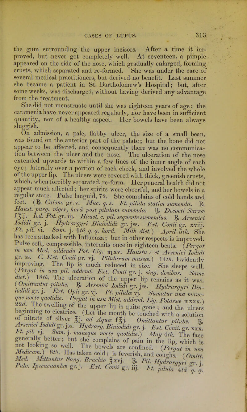 the gum surrounding the upper incisors. After a time it im- proved, but never got completely well. At seventeen, a pimple appeared on the side of the nose, which gradually enlarged, forming crusts, which separated and re-formed. She was under the care of several medical practitioners, but derived no benefit. Last summer she became a patient in St. Bartholomew's Hospital; but, after some weeks, was discharged, without having derived any advantage from the treatment. She did not menstruate until she was eighteen years of age; the catamenia have never appeared regularly, nor have been in sufficient quantity, nor of a healthy aspect. Her bowels have been always sluggish. On admission, a pale, flabby ulcer, the size of a small bean, was found on the anterior part of the palate; but the bone did not appear to be affected, and consequently there was no communica- tion between the ulcer and the nose. The ulceration of the nose extended upwards to within a few lines of the inner angle of each eye; laterally over a portion of each cheek, and involved the whole of the upper lip. The ulcers were covered with thick, greenish crusts, which, when forcibly sej^arated, re-form. Her general health did not appear much affected ; her spirits were cheerful, and her bowels in a regular state. Pulse languid, 72. She complains of cold hands and feet. Calo?7i. gv .Y. Mac. q. s. Ft. pilula statim sumenda, ^ Haust purg. niger, hord post pilulam sumenda. ^ Decocti Sarzce f ^ ij. lod. Pot. gr. iij. Haust. c. pil. sequente sumendus. ^ Arsenici lodidi gr. j. Hydrargyri Biniodidi gr. jss. Ext. Conii gr. xviij. Ft. pil. vi. Sum. j. Qtd q. q. hard. Milk diet.) April 5th. She has been attacked with Influenza; but in other respects is improved. Pulse soft, compressible, intermits once in eighteen beats. {Pergat in usu Med. addenda Pot. Liq. mxv. Haustu ; et Arsenici lodidi gr. ss. C. Ext. Conii gr. vj. Pilularum massce.) \^tli. Evidently improvmg. The lip is much reduced in size. She sleeps well. {Pergat in usu pil. addend. Ext. Conii gx.y sing, dosibus. Same diet.) 18^/^. The ulceration of the upper lip remains as it was. ( Omittantur pilulcB. ^ Arsenici lodidi gr. jss. Hydrargyri Bin- wdidi gr. J. Ext. Opii gr. vj. Ft pilulcB vj. Sumatur una mane- queno^e quotidie. Pergat in usu Mist, addend. Lig. PotasscB mxxx.) 22^. The swellmg of the upper lip is quite gone ; and the ulcers beginmng to cicatrize. (Let the mouth be touched with a solution of nitrate of silver ^j. ad AqucE f§j. Omittantur pilulce. ^ Arsemcilodidi gv.jss. Hydrarg. Biniodidi gr. j. Ext. Conii. gr. xxx. l^t. pil. \j. bum. J. maneque nocte quotidie.) May Ath. The face general y better; but she complains of pam in the lip, which is not looking so well. The bowels are confined. (Perqat in usu Medicam.) 8tl>. Has taken cold ; is feverish, and coughs ( Omitt Med. Mttuntur Sang. Brachio ^xvj. ^ PH, Hyd%rqyTgv \ Pulv. Ipecacuanlm gr.y Ext. Conii gv. ^. Ft. pihda itd q q.