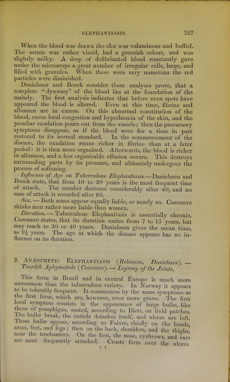 When the blood was drawn the clot was voluminous and buffed. The serum was rather viscid, had a greenish colour, and was slightly milky. A drop of defibrinated blood constantly gave under the microscope a great number of irregular cells, large, and filled with granules. When these were very numerous the red particles were diminished. Danielssen and Boeck consider these analyses prove, that a complete dyscrasy of the blood lies at the foundation of the malady. The first analysis indicates that before even spots have appeared the blood is altered. Even at this time, fibrine and albumen are in excess. On this abnormal constitution of the blood, ensue local congestion and hyperh^mia of the skin, and the peculiar exudation pours out from the vessels; then the precursory symptoms disappear, as if the blood were for a time in part restored to its normal standard. In the commencement of the disease, the exudation seems richer in fibrine than at a later period; it is then more organised. Afterwards, the blood is richer in albumen, and a less organisable effusion occurs. This destroys surrounding parts by its pressure, and ultimately undergoes the process of softening. Influence of Age on Tuberculous Elephantiasis.—Danielssen and Boeck state, that from 10 to 20 years is the most frequent time of attack. The number decrease considerably after 40, and no case of attack is recorded after 60. Sex. — Both sexes appear equally liable, or nearly so. Cazenave thinks men rather more liable than women. Duration. —T\xhQXGu\ous Elephantiasis is essentially chronic. Cazenave states, that its duration varies from 7 to 15 years, but may reach to 30 or 40 years. Danielssen gives the mean time, as 9^ years. The age at which the disease appears has no in- fluence on its duration. 2. Anesthetic Elephantiasis {Robinson, Danielssen). — Tsardth Aphymatocle ( Cazenave). — Leprosy of the Joints, This form in Brazil and in central Europe is much more uncommon than the tuberculous variety. In Norway it appears to be tolerably frequent. It commences by the same symptoms as the first form, which are, however, even more grave. The first local symptom consists in the appearance of larcre bulla3, like ^Pu^\ 11 P^P^'S^s, seated, according to Biett, on livid patches. Ihe bullaa break, the cuticle detaches itself, and ulcers are left Ihese bullae appear, according to Faivre, chiefly on the hands arms, feet, and legs; then on the back, shoulders, and the thio-fis' near the trochanters. On the fiice, the nose, eyebrows, and ears are most frequently attacked. Crusts form over the ulcers. Y 4