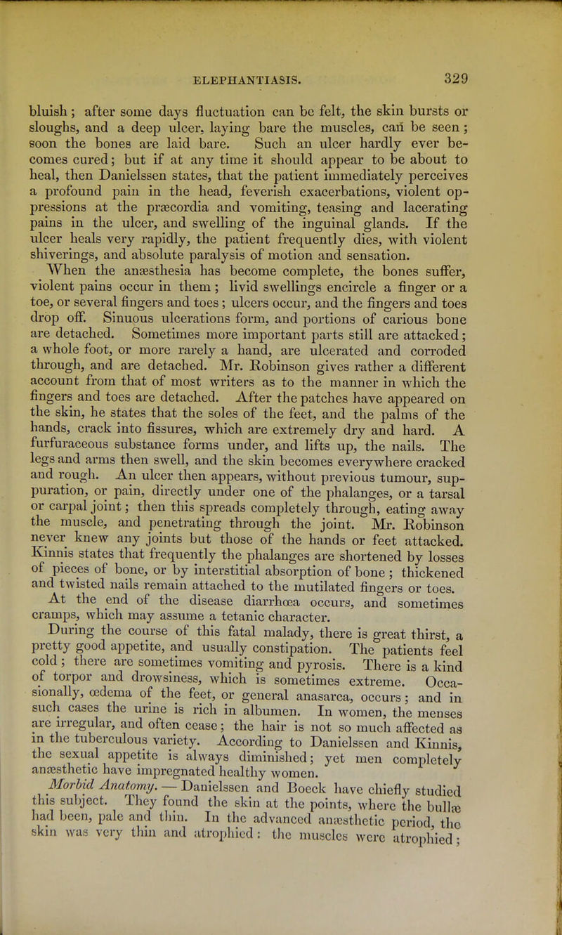 bluish; after some days fluctuation can be felt, the skin bursts or sloughs, and a deep ulcer, laying bare the muscles, caii be seen; soon the bones are laid bare. Such an ulcer hardly ever be- comes cured; but if at any time it should appear to be about to heal, then Danielssen states, that the patient immediately perceives a profound pain in the head, feverish exacerbations, violent op- pressions at the preecordia and vomiting, teasing and lacerating pains in the ulcer, and swelling of the inguinal glands. If the ulcer heals very rapidly, the patient frequently dies, with violent shiverings, and absolute paralysis of motion and sensation. When the ansesthesia has become complete, the bones suffer, violent pains occur in them ; livid swellings encircle a finger or a toe, or several fingers and toes; ulcers occur, and the fingers and toes drop off. Sinuous ulcerations form, and portions of carious bone are detached. Sometimes more important parts still are attacked; a whole foot, or more rarely a hand, are ulcerated and corroded through, and are detached. Mr. Robinson gives rather a different account from that of most writers as to the manner in which the fingers and toes are detached. After the patches have appeared on the skin, he states that the soles of the feet, and the palms of the hands, crack into fissures, which are extremely dry and hard. A furfuraceous substance forms under, and lifts up, the nails. The legs and arms then swell, and the skin becomes everywhere cracked and rough. An ulcer then appears, without previous tumour, sup- puration, or pain, directly under one of the phalanges, or a tarsal or carpal joint; then this spreads completely through, eating away the muscle, and penetrating through the joint. Mr. Robinson never knew any joints but those of the hands or feet attacked. Kinnis states that frequently the phalanges are shortened by losses of pieces of bone, or by interstitial absorption of bone ; thickened and twisted nails remain attached to the mutilated fingers or toes. At the end of the disease diarrhoea occurs, and sometimes cramps, which may assume a tetanic character. During the course of this fatal malady, there is great thirst, a pretty good appetite, and usually constipation. The patients feel cold ; there are sometimes vomiting and pyrosis. There is a kind of torpor and drowsiness, which is sometimes extreme. Occa- sionally, oedema of the feet, or general anasarca, occurs; and in such cases the urine is rich in albumen. In women, the menses are irregular, and often cease; the hair is not so much affected as m the tuberculous variety. According to Danielssen and Kinnis, the sexual appetite is always diminished; yet men completely anaesthetic have impregnated healthy women. Morbid Anatormj. — Danielssen and Boeck have chiefly studied this su])ject. They found the skin at the points, where the bulla3 had been, pale and tliin. In the advanced anicsthetic period the skin was very thin and atrophied: the muscles were atrophied •