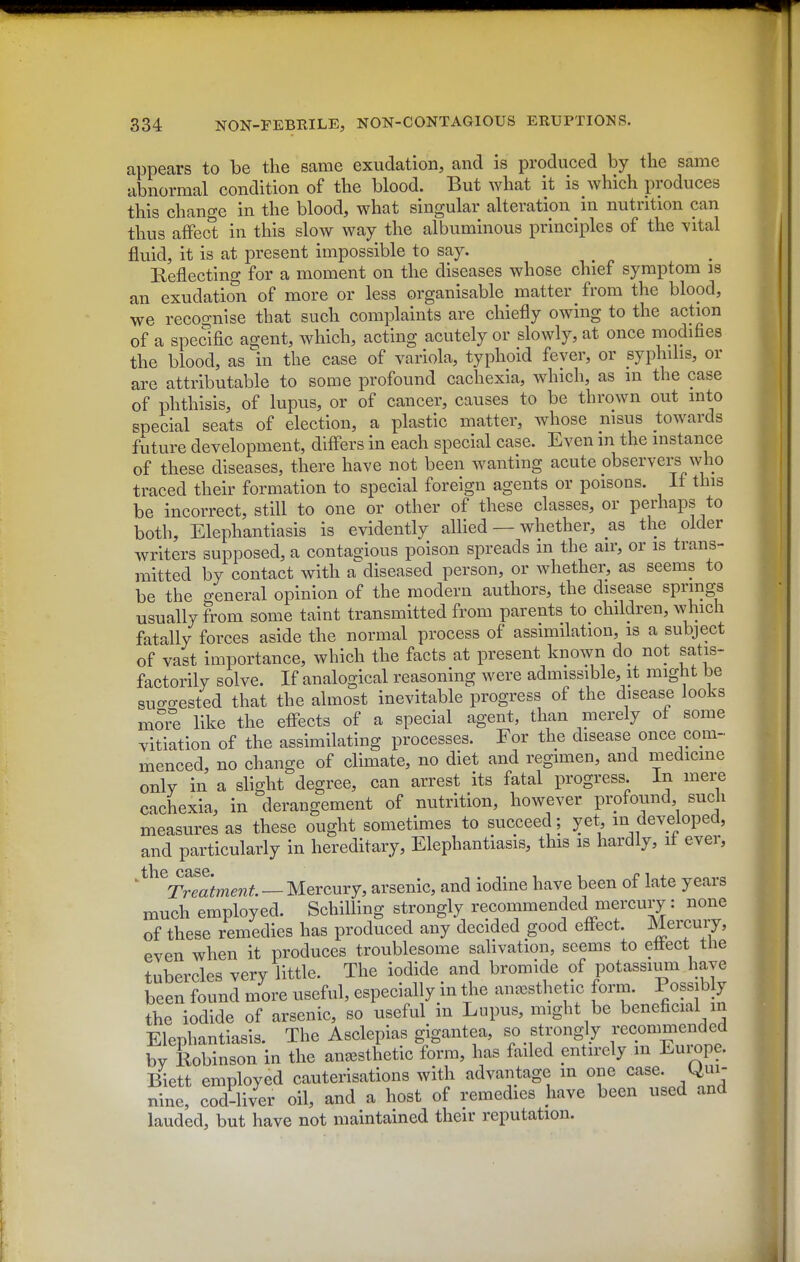 appears to be the same exudation, and is produced by the same abnormal condition of the blood. But what it is which produces this change in the blood, what singular alteration in nutrition can thus affect in this slow way the albuminous principles of the vital fluid, it is at present impossible to say. Reflecting for a moment on the diseases whose chief symptom is an exudation of more or less organisable matter from the blood, we recocTiiise that such complaints are chiefly owing to the action of a specific agent, which, acting acutely or slowly, at once modifies the blood, as In the case of variola, typhoid fever, or syphilis, or are attributable to some profound cachexia, which, as m the case of phthisis, of lupus, or of cancer, causes to be thrown out into special seats of election, a plastic matter, whose msus towards future development, diff'ers in each special case. Even m the instance of these diseases, there have not been wanting acute observers who traced their formation to special foreign agents or poisons. If this be incorrect, still to one or other of these classes, or perhaps to both. Elephantiasis is evidently allied — whether, as the older writers supposed, a contagjious poison spreads m the air, or is trans- mitted by contact with a^diseased person, or whether, as seems to be the o-eneral opinion of the modern authors, the disease springs usually from some taint transmitted from parents to children, which fatally forces aside the normal process of assimilation, is a subject of vast importance, which the facts at present known do not satis- factorily solve. If analogical reasoning were admissible, it might be suo-o-ested that the almost inevitable progress of the disease looks mo?e like the efi*ects of a special agent, than merely of some vitiation of the assimilating processes. For the disease once com- menced, no change of climate, no diet and regimen, and medicine only in a slight degree, can arrest its fatal progress, in mere cachexia, in derangement of nutrition, however profound such measures as these ought sometimes to succeed; yet, m developed, and particularly in hereditary. Elephantiasis, this is hardly, if ever, ^^^^Treatme7it — Mercury, arsenic, and iodine have been of late years much employed. Schilling strongly recommended mercury: none of these remedies has produced any decided good effect. Mercury, even when it produces troublesome salivation, seems to ettect tiie tubercles very little. The iodide and bromide of potassium have been found more useful, especially in the anaesthetic form. Possibly the iodide of arsenic, so useful in Lupus, might be beneficial m Elephantiasis. The Asclepias gigantea, so strongly f'^— by Robinson in the anesthetic form, has failed entirely m Euiope. Biett employed cauterisations with advantage in one case. Qui- nine, cod-liver oil, and a host of remedies have been used and lauded, but have not maintained their reputation.